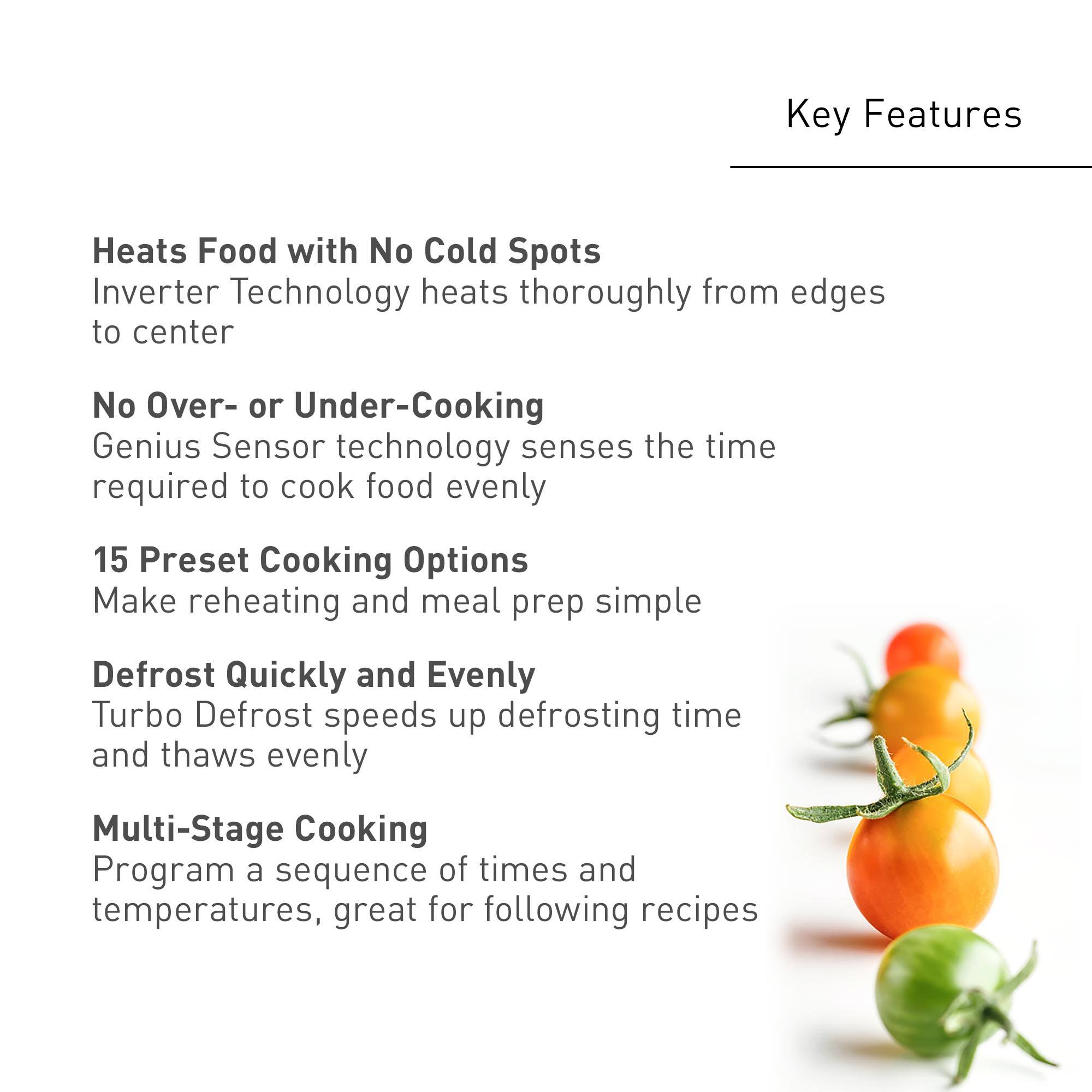Key Features:

* Heats Food with No Cold Spots
* Inverter Technology heats thoroughly from edges to center
* No Over- or Under-Cooking
* Genius Sensor technology senses the time required to cook food evenly
* 15 Preset Cooking Options
* Make reheating and meal prep simple
* Defrost Quickly and Evenly
* Turbo Defrost speeds up defrosting time and thaws evenly
* Multi-Stage Cooking Program a sequence of times and temperatures, great for following recipes