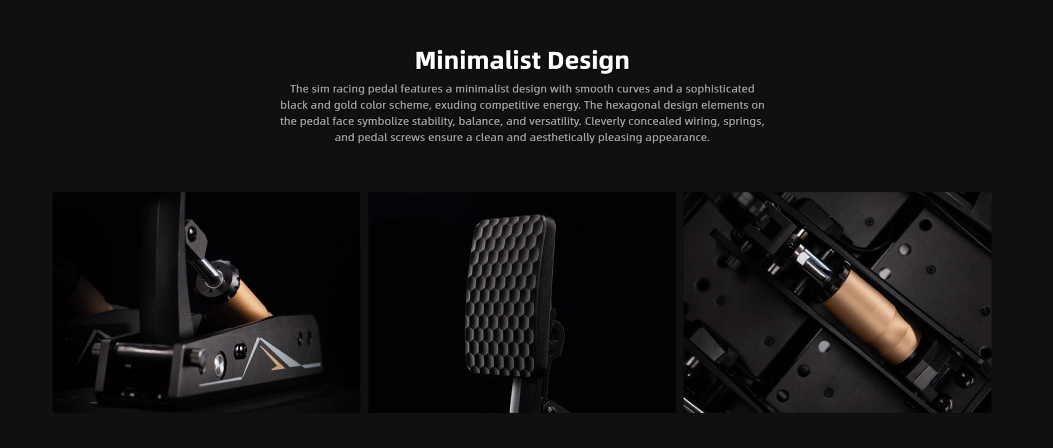 Minimalist Design
The sim racing pedal features a minimalist design with smooth curves and a sophisticated black and gold color scheme, exuding competitive energy. The hexagonal design elements on the pedal face symbolize stability, balance, and versatility. Cleverly concealed wiring, springs, and pedal screws ensure a clean and aesthetically pleasing appearance.