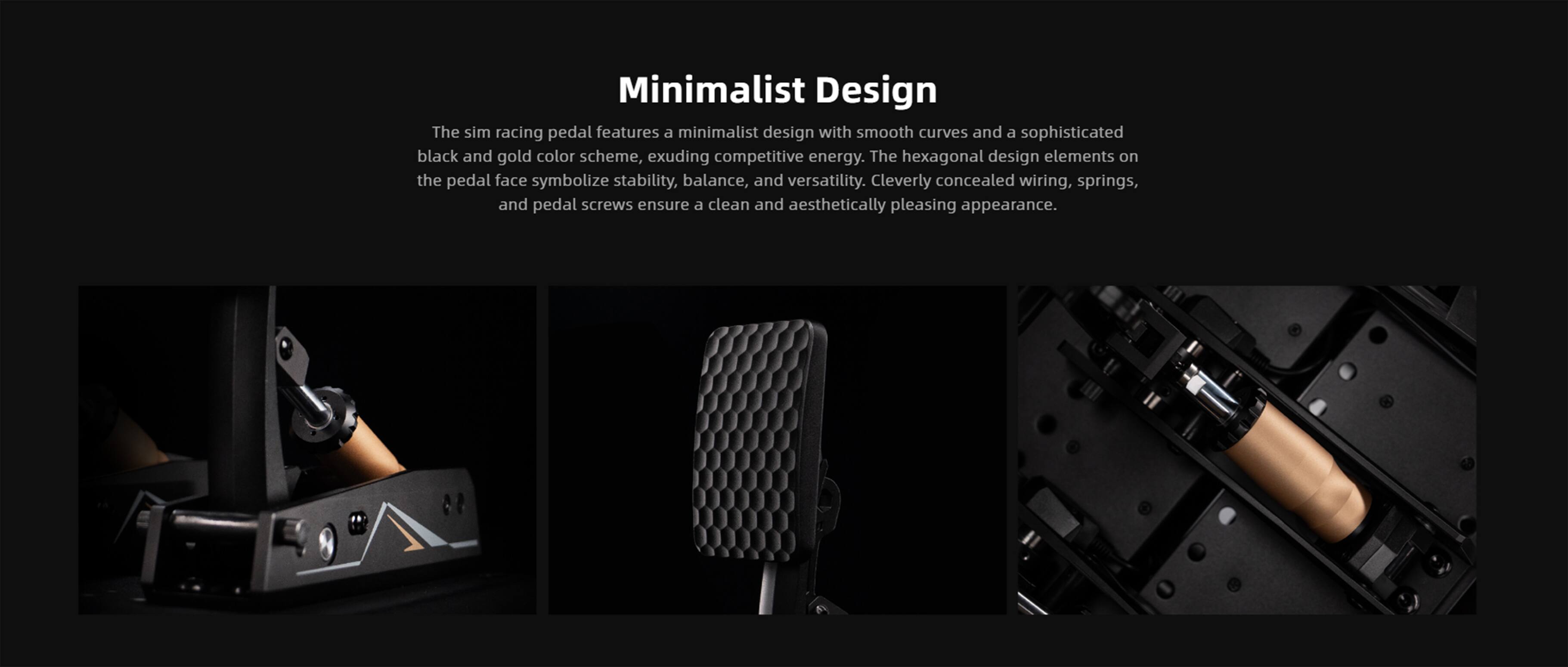 Minimalist Design

The sim racing pedal features a minimalist design with smooth curves and a sophisticated black and gold color scheme, exuding competitive energy. The hexagonal design elements on the pedal face symbolize stability, balance, and versatility. Cleverly concealed wiring, springs, and pedal screws ensure a clean and aesthetically pleasing appearance.