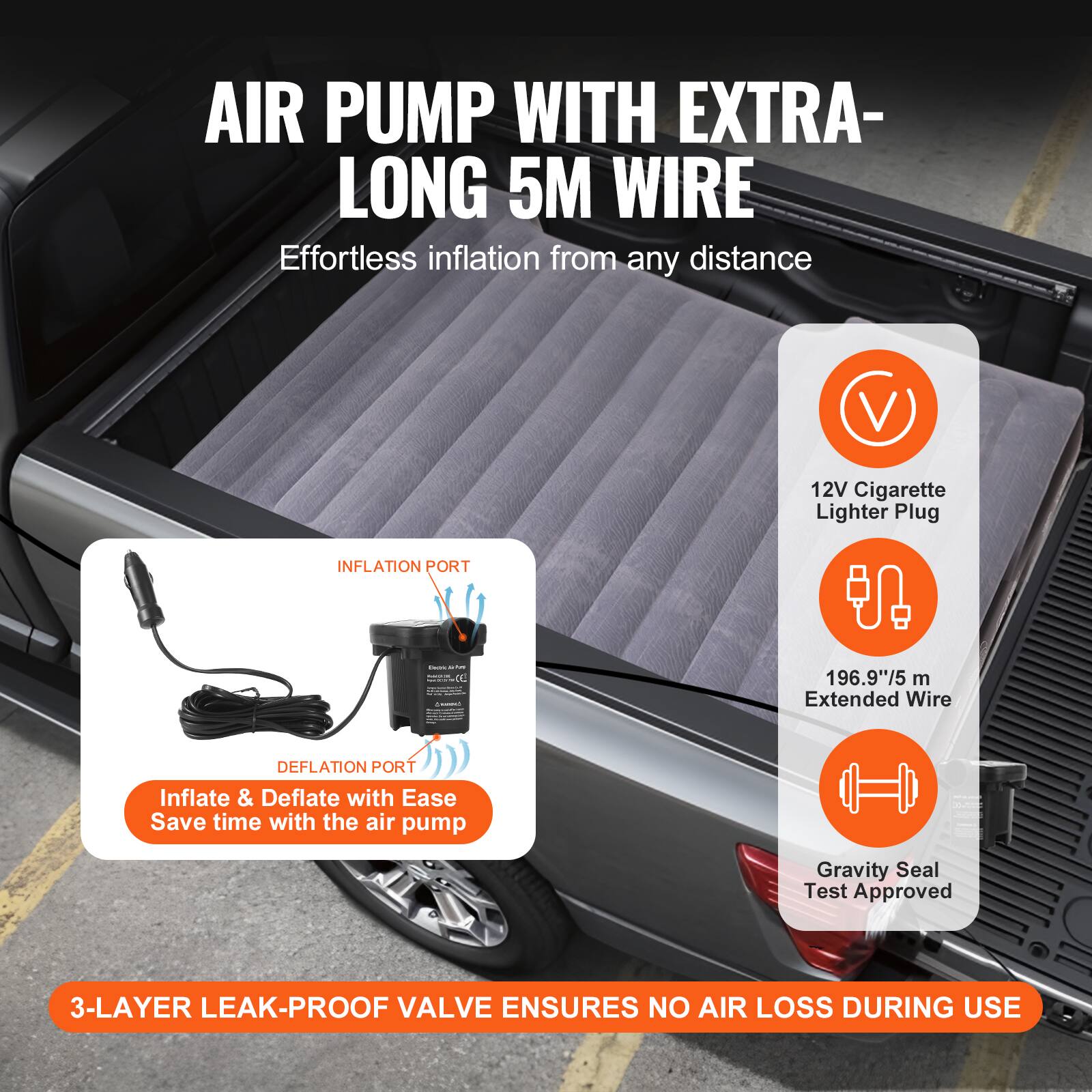 AIR PUMP WITH EXTRA-LONG 5M WIRE  
Effortless inflation from any distance  

12V Cigarette Lighter Plug  
INFLATION PORT  
196.9"/5 m Extended Wire  
DEFLATION PORT  

Inflate & Deflate with Ease  
Save time with the air pump  

3-LAYER LEAK-PROOF VALVE ENSURES NO AIR LOSS DURING USE