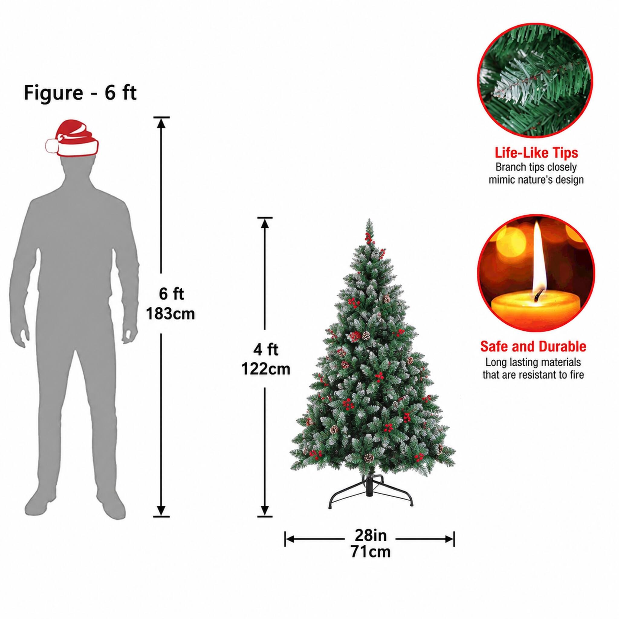 Figure - 6 ft

Life-Like Tips
Branch tips closely mimic nature's design

6 ft 183cm
4 ft 122cm

Safe and Durable
Long lasting materials that are resistant to fire

28in 71cm