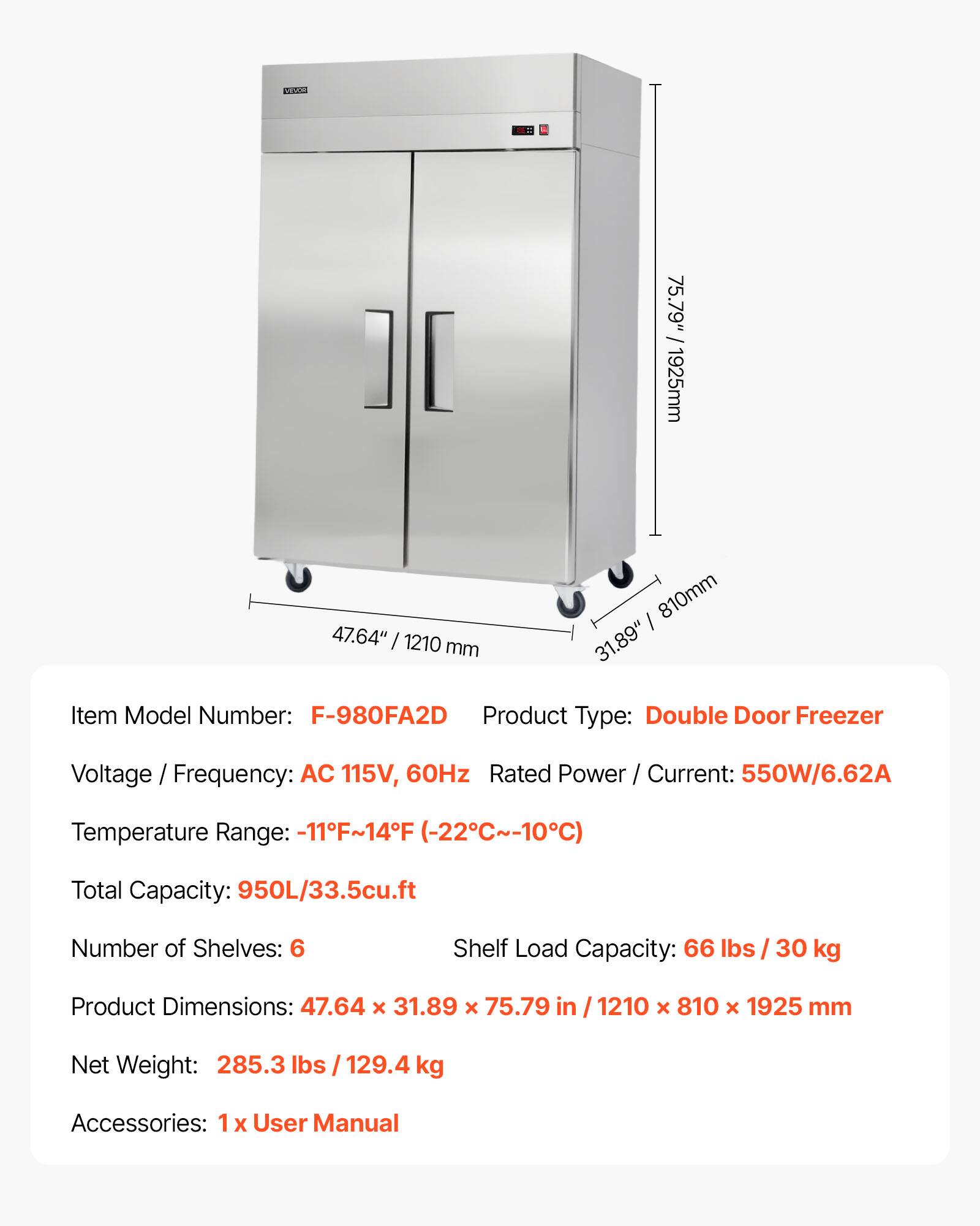 CR0 75.79" / 1925mm  
47.64" / 1210 mm  
810mm I 31.89"  

Item Model Number: F-980FA2D  
Product Type: Double Door Freezer  
Voltage / Frequency: AC 115V, 60Hz  
Rated Power / Current: 550W/6.62A  
Temperature Range: -11F~14F (-22C~-10C)  
Total Capacity: 950L/33.5cu.ft  
Number of Shelves: 6  
Shelf Load Capacity: 66 lbs / 30 kg  
Product Dimensions: 47.64 x 31.89 x 75.79 in / 1210 x 810 x 1925 mm  
Net Weight: 285.3 lbs / 129.4 kg  
Accessories: 1 x User Manual