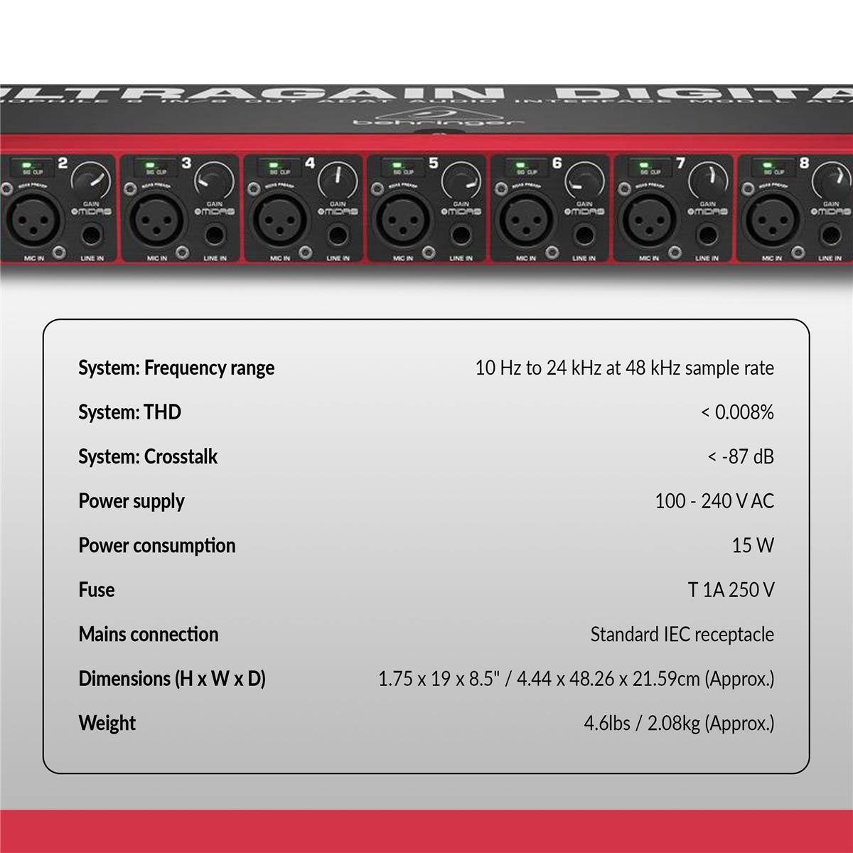 ULTRAGAIN DIGITAL

System: Frequency range  
10 Hz to 24 kHz at 48 kHz sample rate

System: THD  
< 0.008%

System: Crosstalk  
< -87 dB

Power supply  
100 - 240 V AC

Power consumption  
15 W

Fuse  
T 1A 250 V

Mains connection  
Standard IEC receptacle

Dimensions (H x W x D)  
1.75 x 19 x 8.5" / 4.44 x 48.26 x 21.59 cm (Approx.)

Weight  
4.6 lbs / 2.08 kg (Approx.)