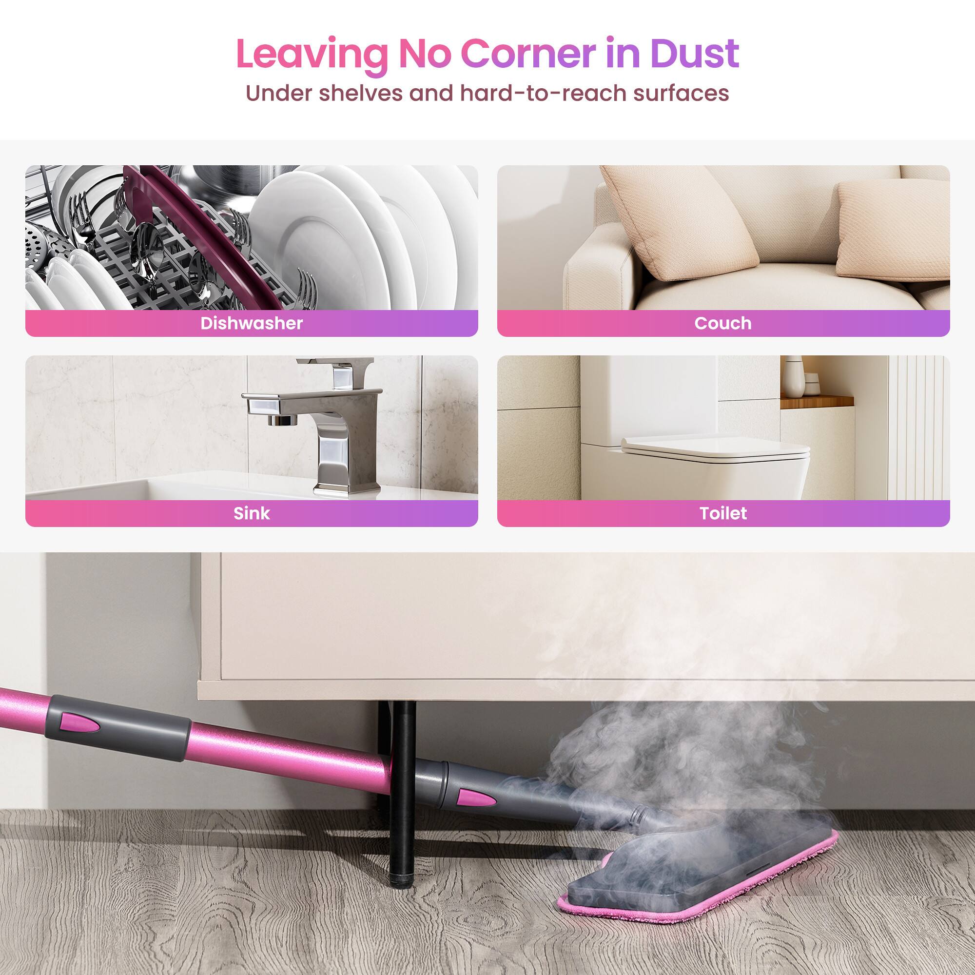 Leaving No Corner in Dust  
Under shelves and hard-to-reach surfaces  

- Dishwasher  
- Couch  
- Sink  
- Toilet