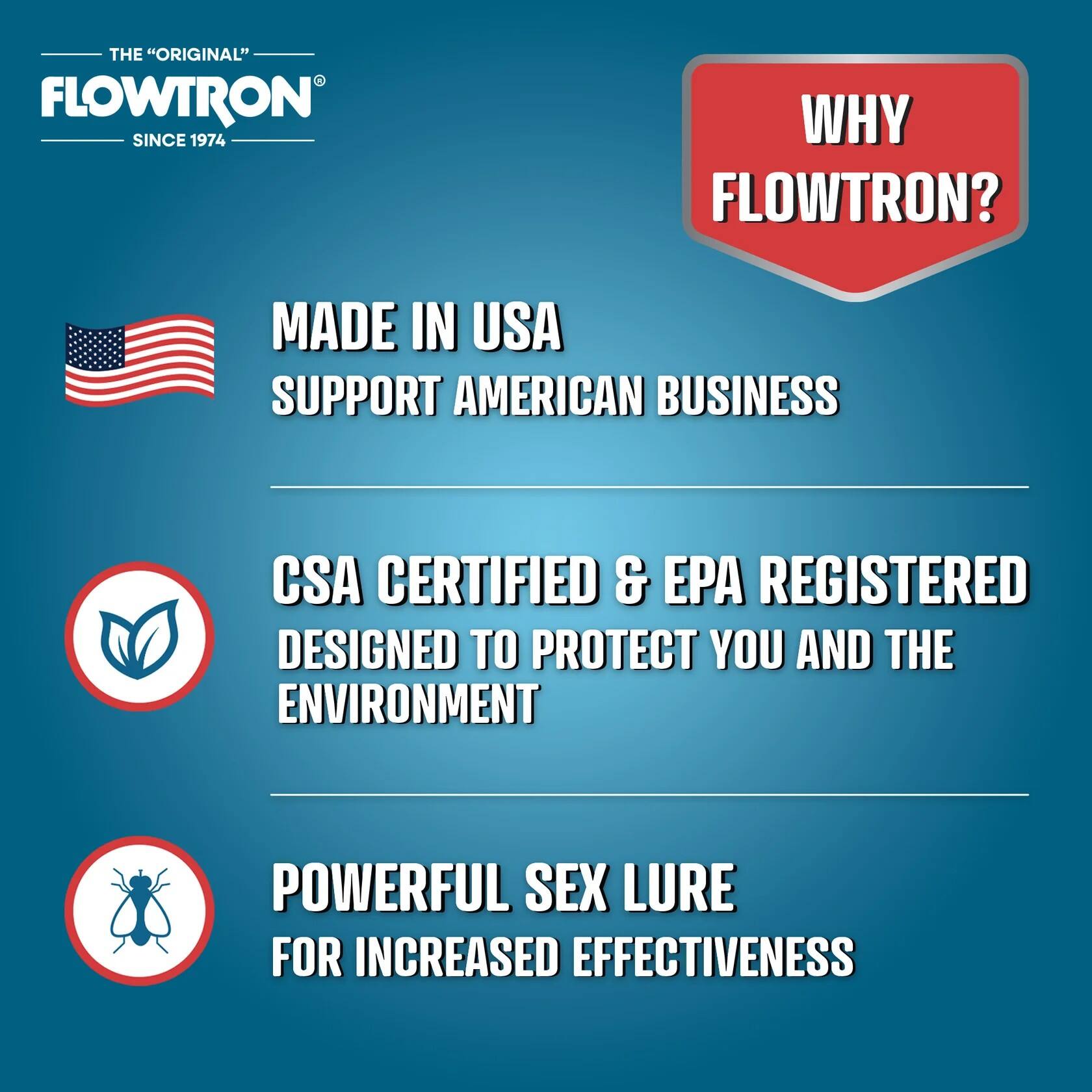 - THE "ORIGINAL" FLOWTRON SINCE 1974
- WHY FLOWTRON?
- MADE IN USA SUPPORT AMERICAN BUSINESS
- CSA CERTIFIED & EPA REGISTERED DESIGNED TO PROTECT YOU AND THE ENVIRONMENT
- POWERFUL SEX LURE FOR INCREASED EFFECTIVENESS
