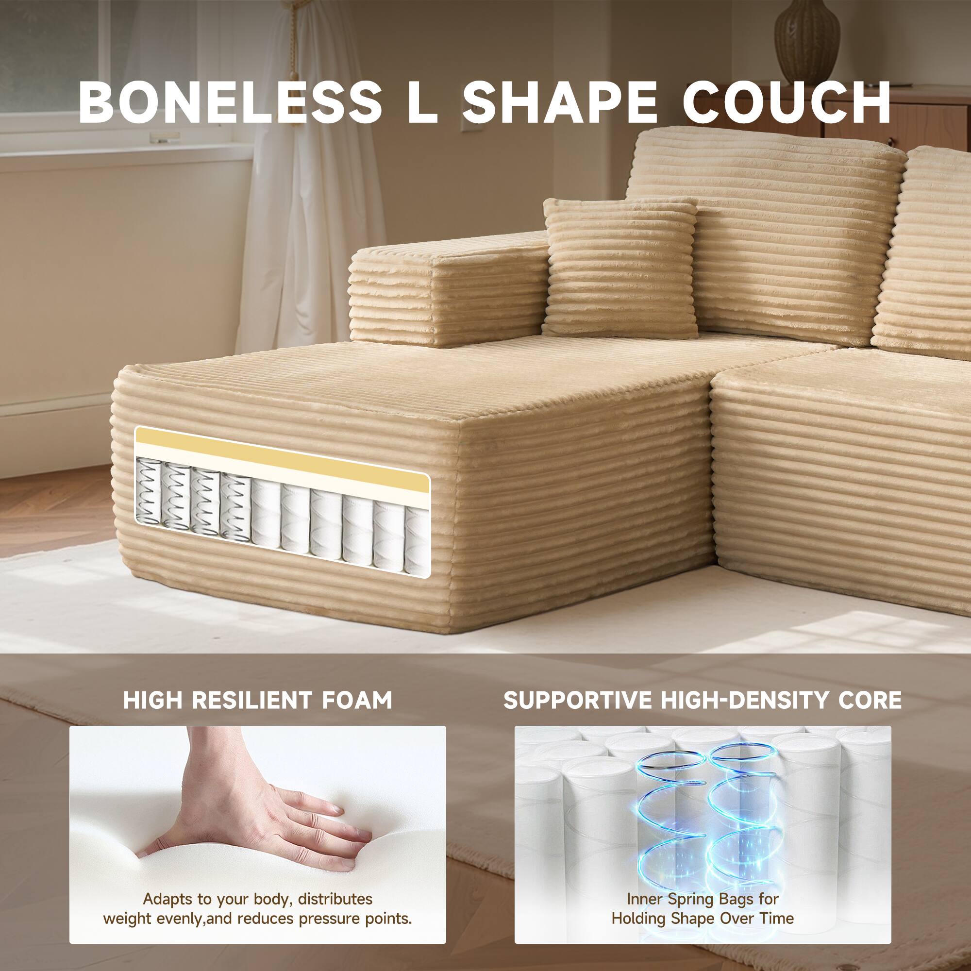 BONELESS L SHAPE COUCH

HIGH RESILIENT FOAM
Adapts to your body, distributes weight evenly, and reduces pressure points.

SUPPORTIVE HIGH-DENSITY CORE
Inner Spring Bags for Holding Shape Over Time