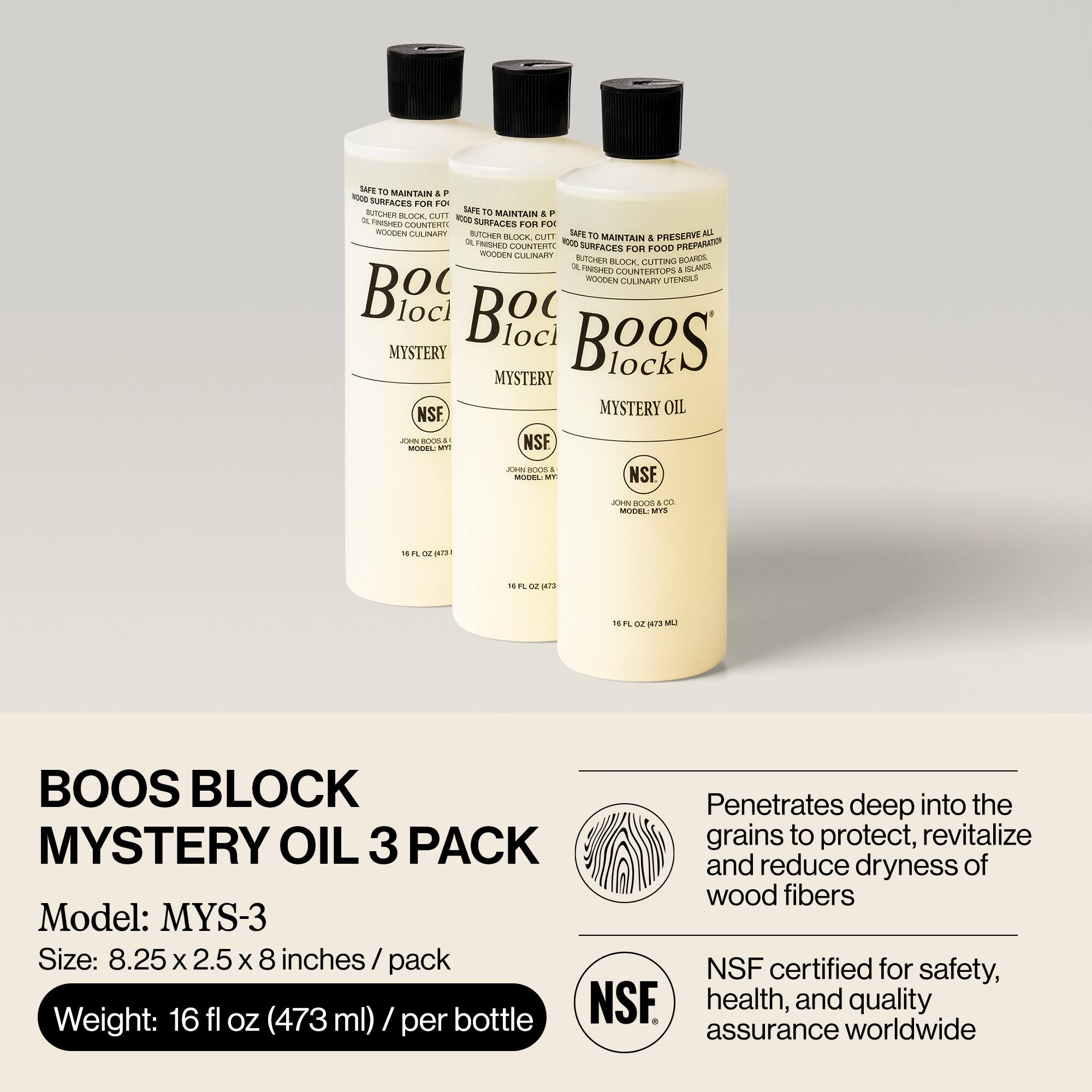 Sure, here is the corrected and grouped text:

---

**Boos Block Mystery Oil 3 Pack**

**Model:** MYS-3

**Size:** 8.25 x 2.5 x 8 inches / pack

**Weight:** 16 fl oz (473 ml) / per bottle

**Description:**

- Safe to maintain & preserve all wood surfaces for food preparation
- Safe to maintain & preserve all wood surfaces for food preparation
- Safe to maintain & preserve all wood surfaces for food preparation
- Safe to maintain & preserve all wood surfaces for food preparation
- Safe to maintain & preserve all wood surfaces for food preparation
- Safe to maintain & preserve all wood surfaces for food preparation
- Safe to maintain & preserve all wood surfaces for food preparation
- Safe to maintain & preserve all wood surfaces for food preparation
- Safe to maintain & preserve all wood surfaces for food preparation
- Safe to maintain & preserve all wood surfaces for food preparation
- Safe to maintain & preserve all wood surfaces for food preparation
- Safe to maintain & preserve all wood surfaces for food preparation
- Safe to maintain & preserve all wood surfaces for food preparation
- Safe to maintain & preserve all wood surfaces for food preparation
- Safe to
