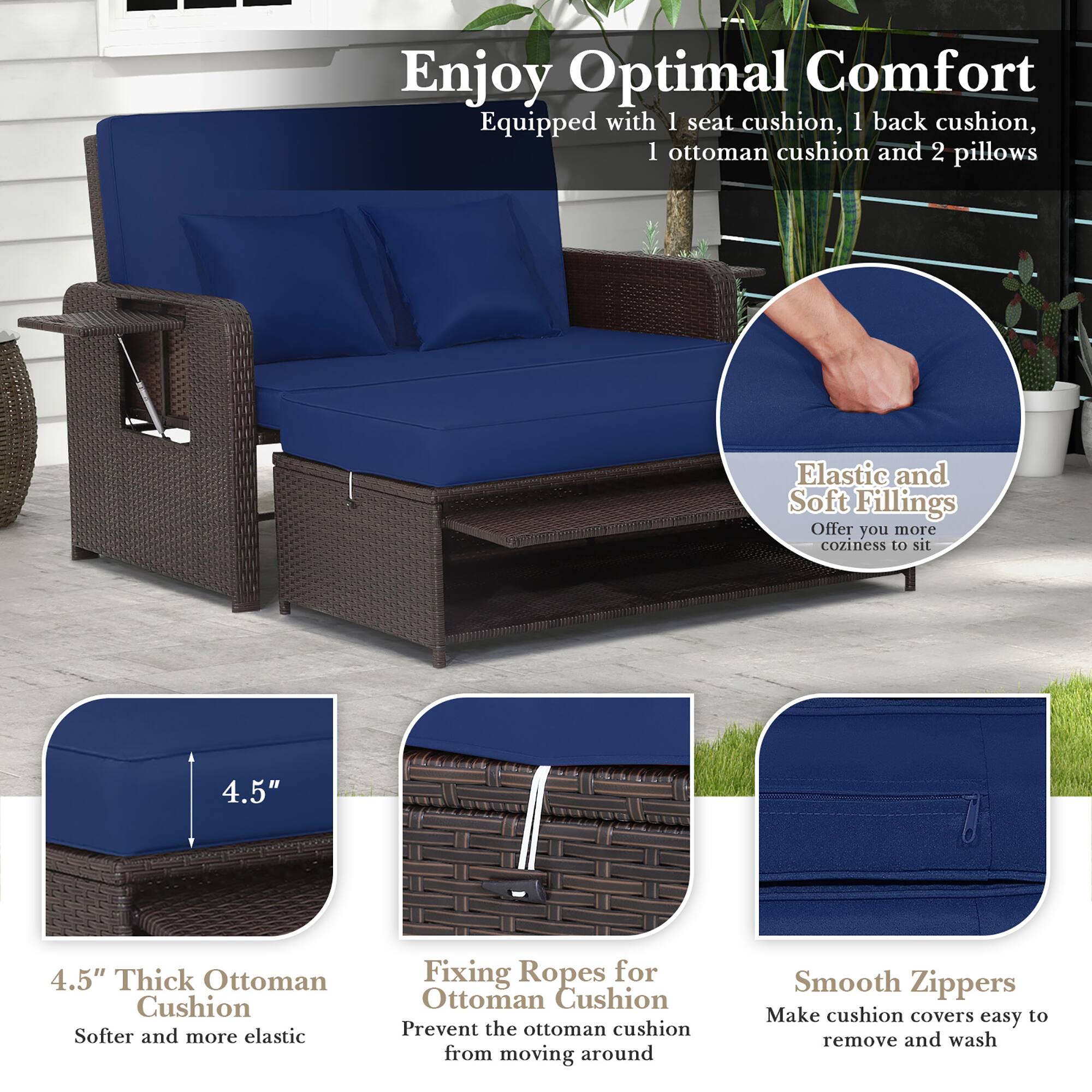 Enjoy Optimal Comfort: Equipped with 1 seat cushion, 1 back cushion, 1 ottoman cushion, and 2 pillows. Elastic and Soft Fillings: Offer you more coziness to sit. 4.5" 4.5" Thick Ottoman Cushion: Softer and more elastic. Fixing Ropes for Ottoman Cushion: Prevent the ottoman cushion from moving around. Smooth Zippers: Make cushion covers easy to remove and wash.