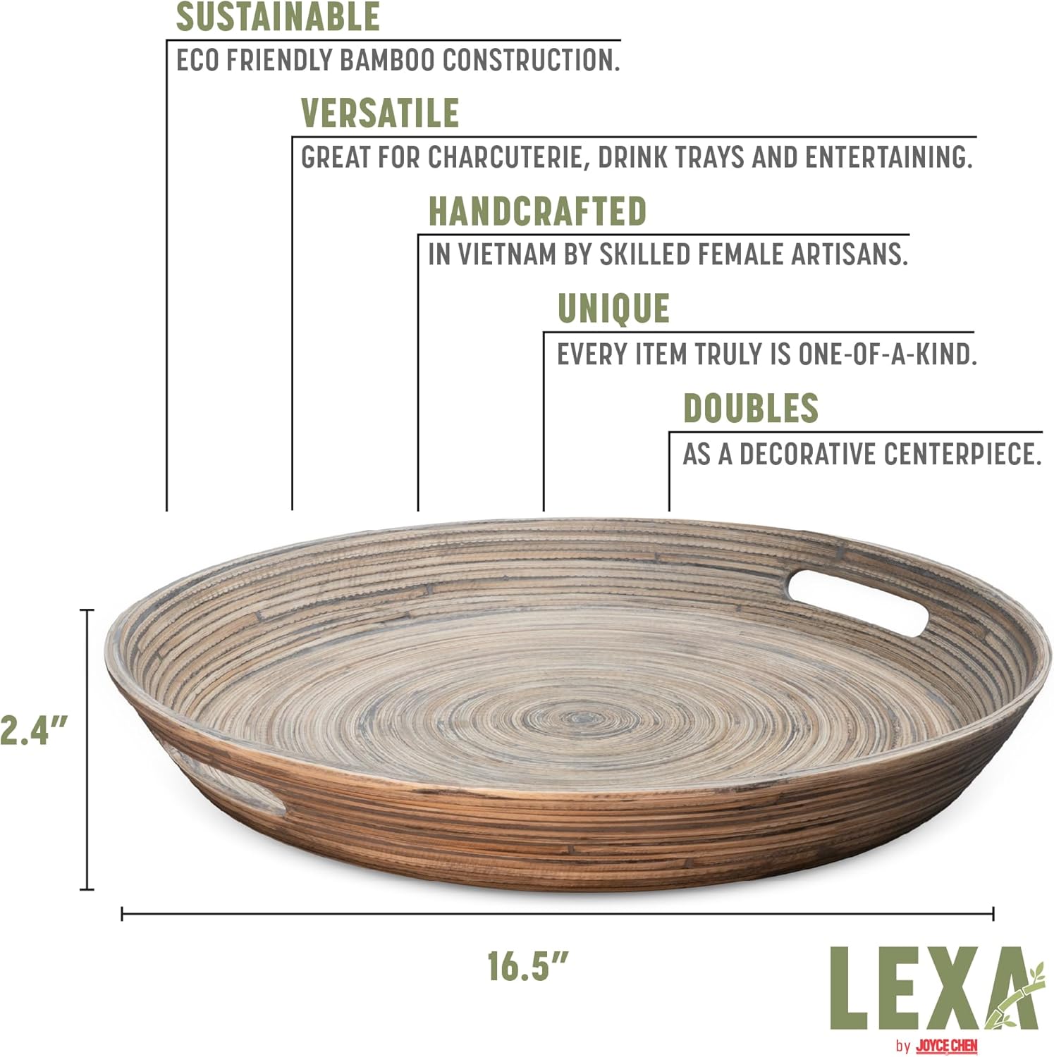 SUSTAINABLE  
ECO FRIENDLY BAMBOO CONSTRUCTION.  

VERSATILE  
GREAT FOR CHARCUTERIE, DRINK TRAYS AND ENTERTAINING.  

HANDCRAFTED  
IN VIETNAM BY SKILLED FEMALE ARTISANS.  

UNIQUE  
EVERY ITEM TRULY IS ONE-OF-A-KIND.  

DOUBLES  
AS A DECORATIVE CENTERPIECE.  

2.4" 16.5"  
LEXA by JOYCE CHEN