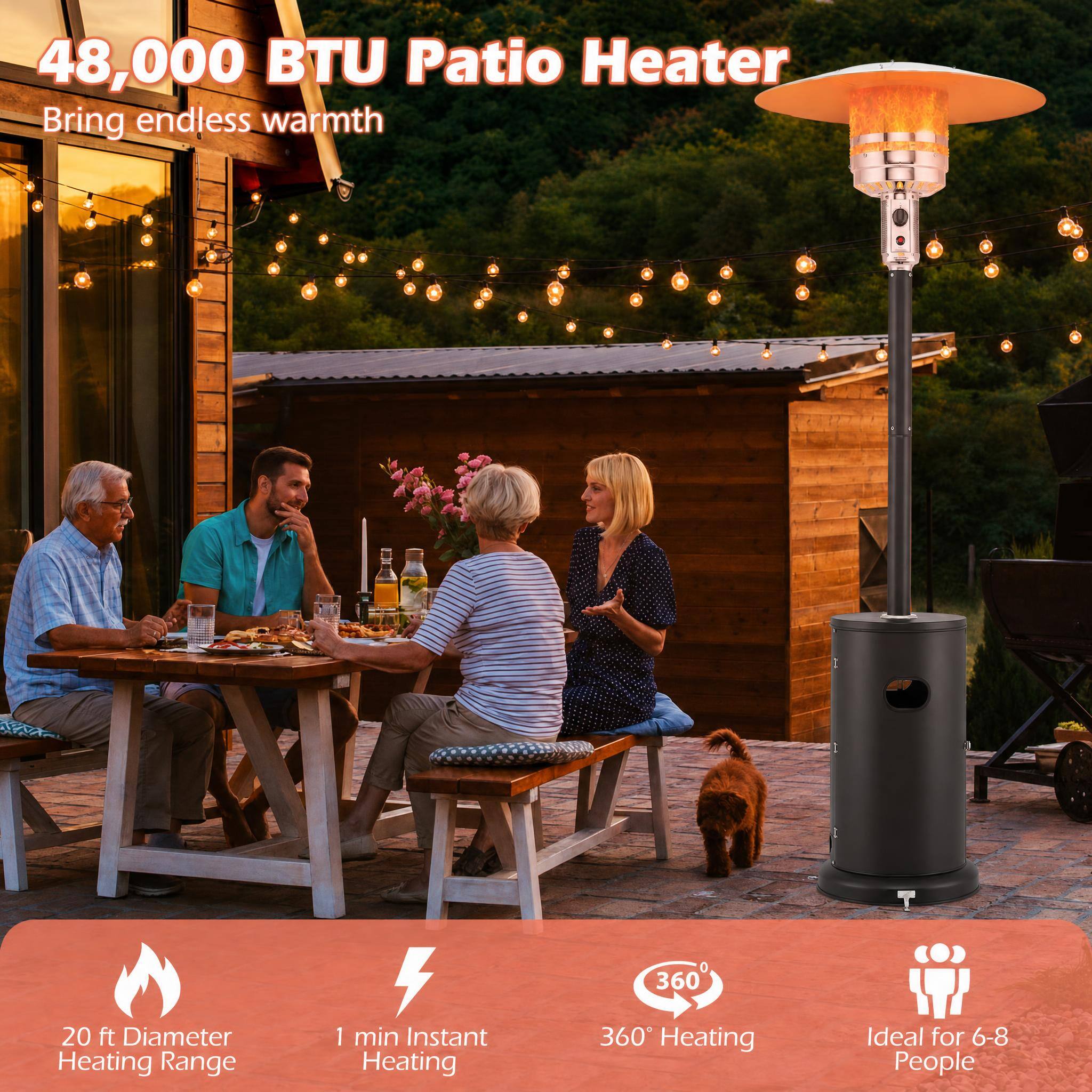 48,000 BTU Patio Heater  
Bring endless warmth  

20 ft Diameter Heating Range  
1 min Instant Heating  
360° Heating  
Ideal for 6-8 People