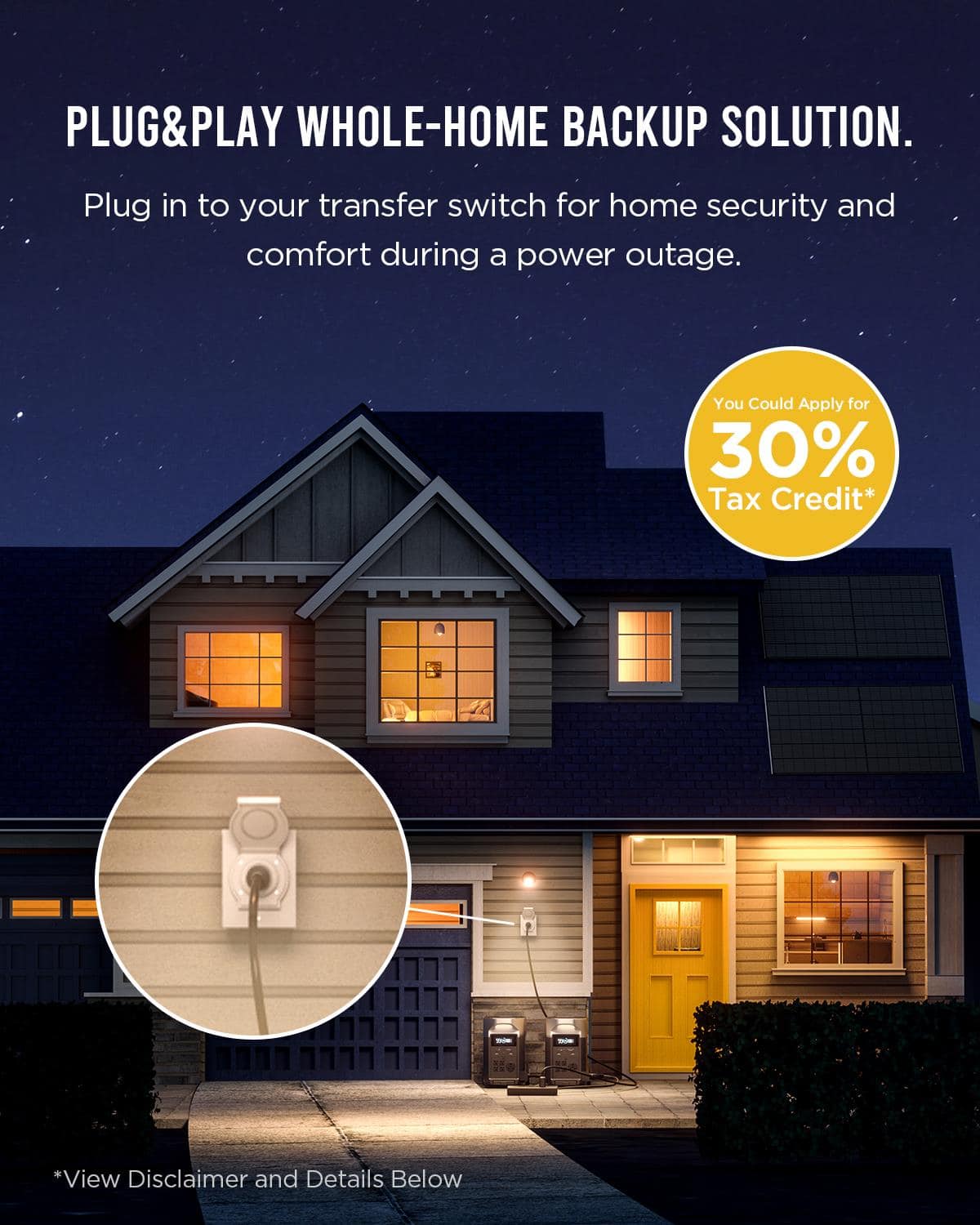 PLUG&PLAY WHOLE-HOME BACKUP SOLUTION. Plug in to your transfer switch for home security and comfort during a power outage. You could apply for a 30% tax credit* *View disclaimer and details below.