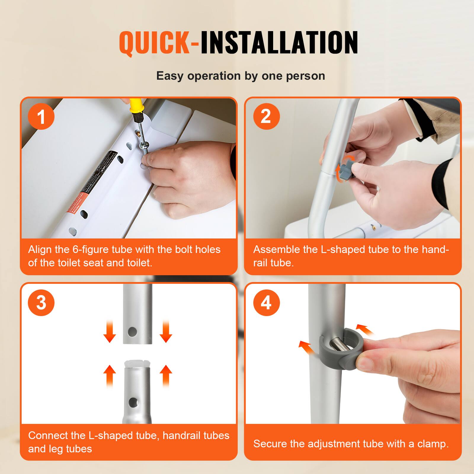 QUICK-INSTALLATION
Easy operation by one person
1 Align the 6-figure tube with the bolt holes of the toilet seat and toilet.
2 Assemble the L-shaped tube to the hand-rail tube.
3 Connect the L-shaped tube, handrail tubes and leg tubes.
4 Secure the adjustment tube with a clamp.
