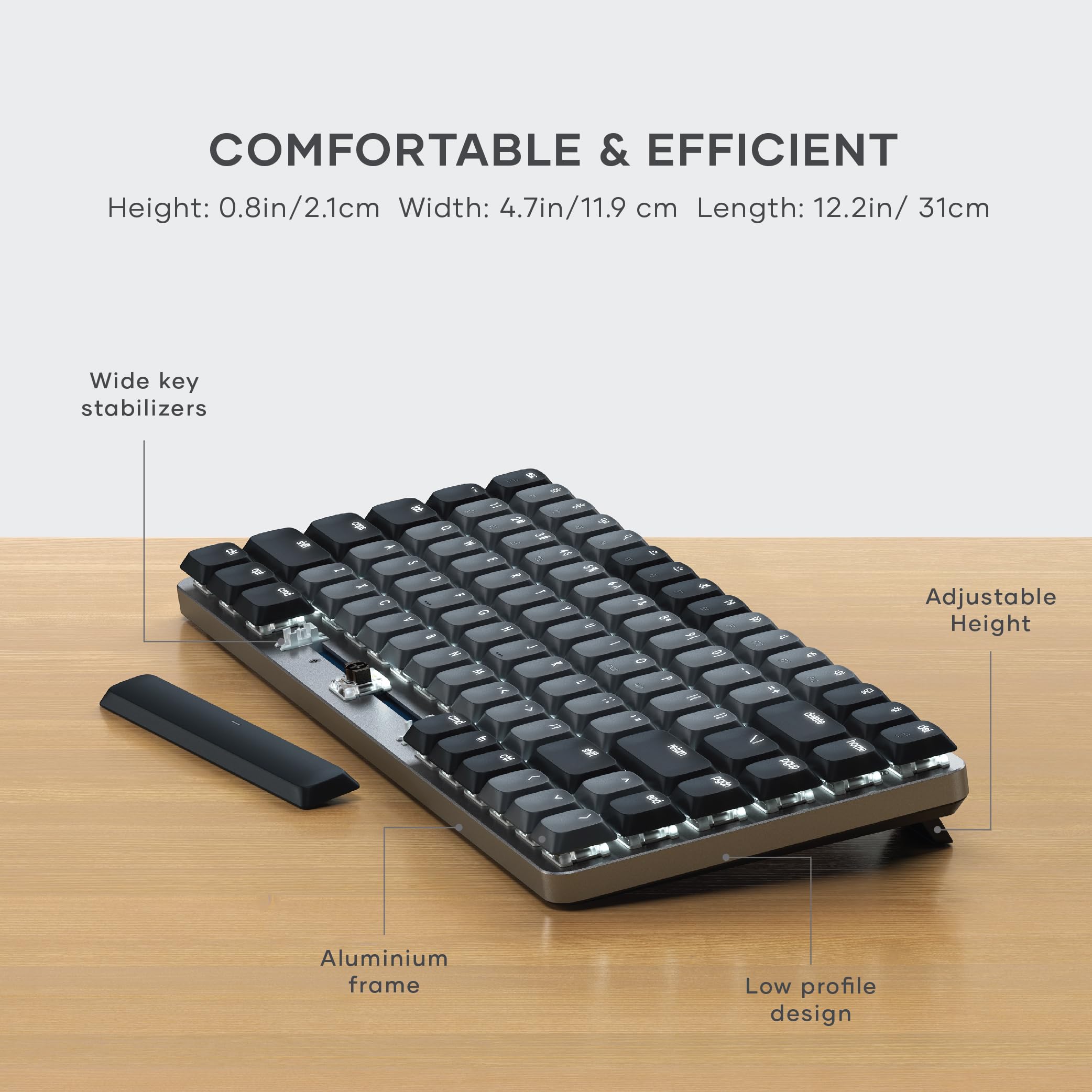 COMFORTABLE & EFFICIENT  
Height: 0.8in/2.1cm  
Width: 4.7in/11.9 cm  
Length: 12.2in/ 31cm  

Wide key stabilizers  
Adjustable Height  
Aluminium frame  
Low profile design