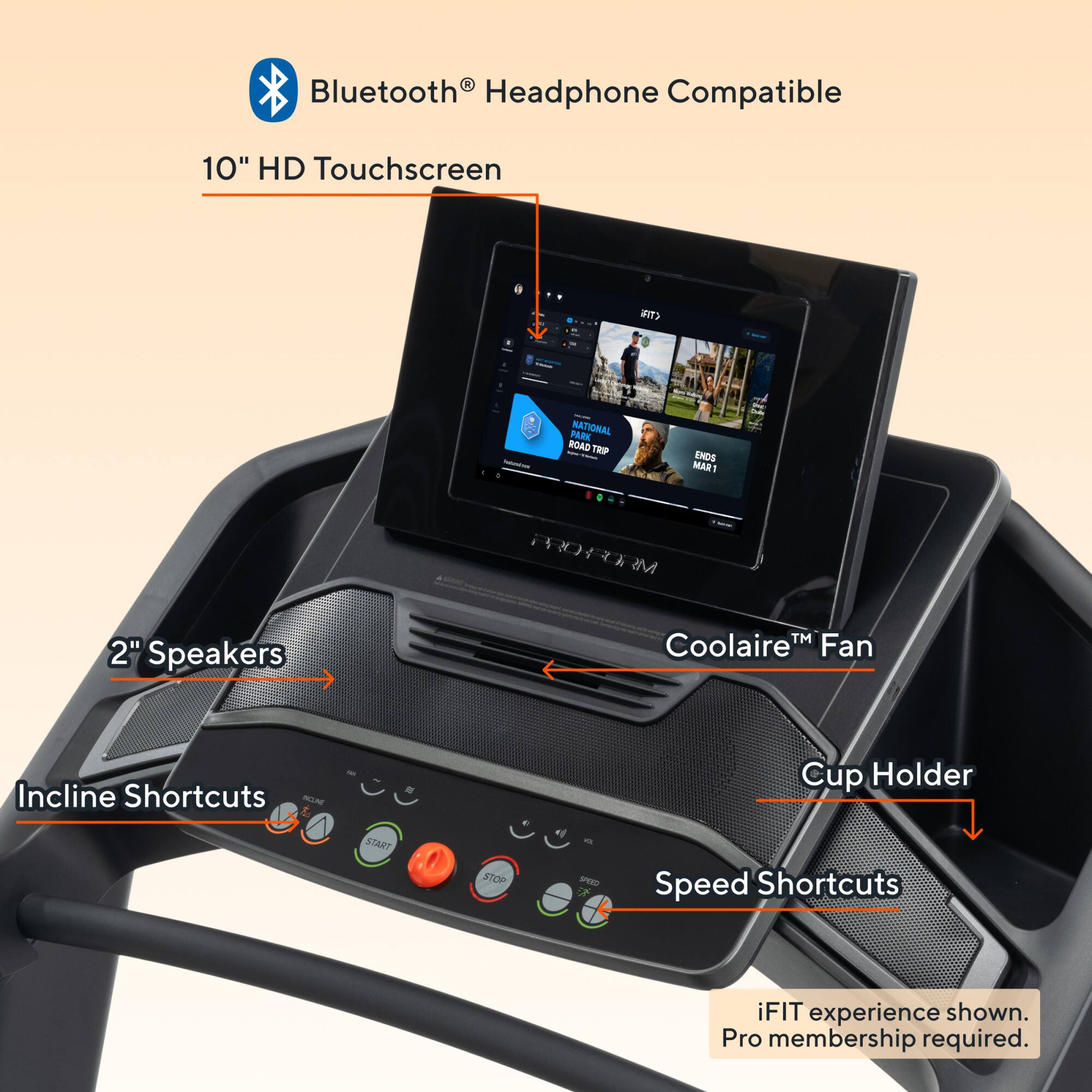 - Bluetooth® Headphone Compatible
- 10" HD Touchscreen
- 2" Speakers
- Coolaire™ Fan
- Incline Shortcuts
- Cup Holder
- Speed Shortcuts
- iFIT experience shown. Pro membership required.