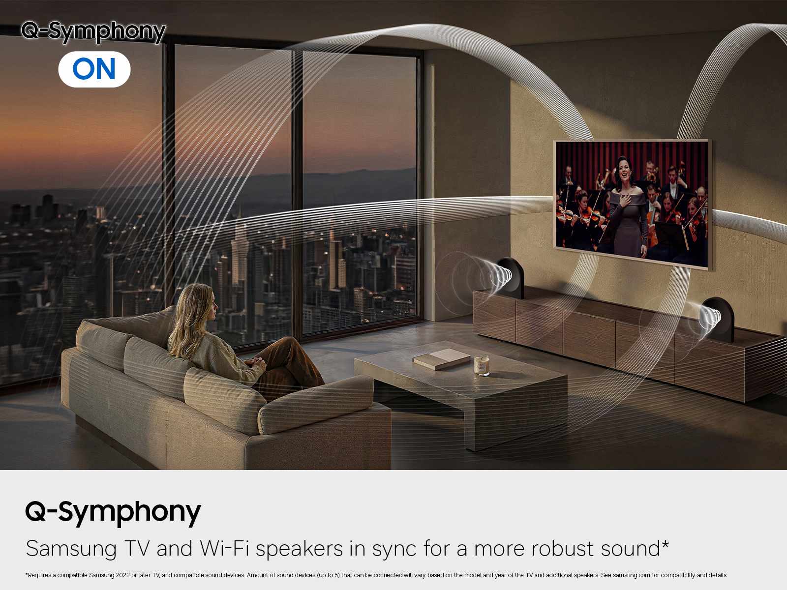 Q-Symphony ON

Q-Symphony  
Samsung TV and Wi-Fi speakers in sync for a more robust sound*

*Requires a compatible Samsung 2022 or later TV, and compatible sound devices. Amount of sound devices (up to 5) that can be connected will vary based on the model and year of the TV and additional speakers. See samsung.com for compatibility and details