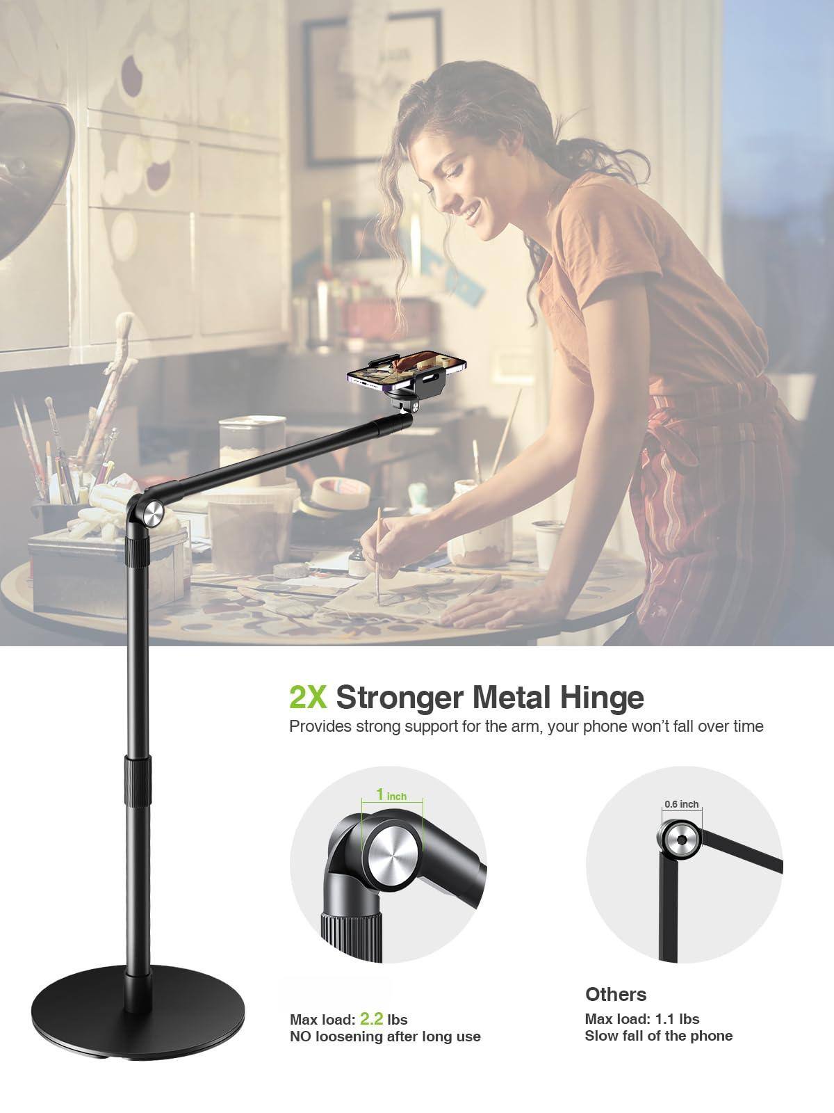 2X Stronger Metal Hinge  
Provides strong support for the arm, your phone won't fall over time  

- Max load: 2.2 lbs  
  NO loosening after long use  

Others  
- Max load: 1.1 lbs  
  Slow fall of the phone  

1 inch  
0.6 inch