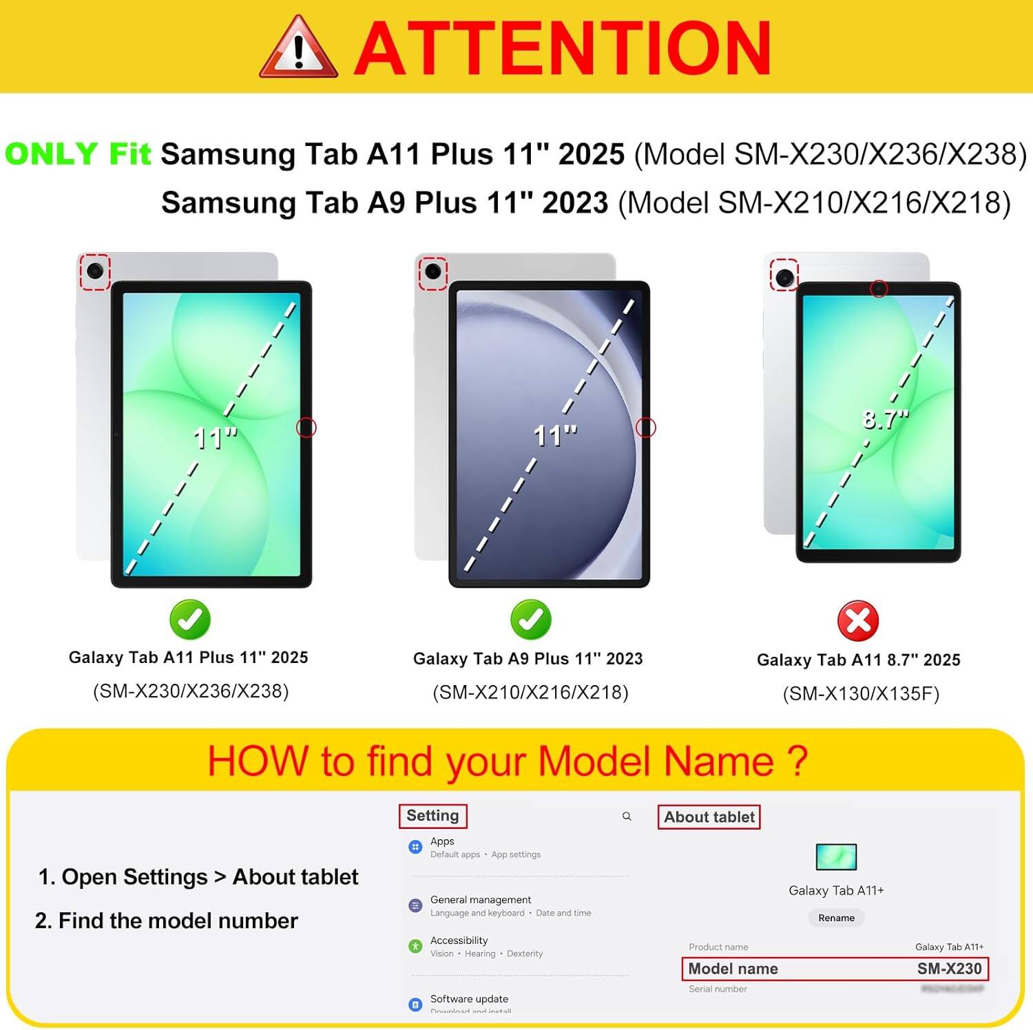 ! ATTENTION ONLY Fit Samsung Tab A11 Plus 11" 2025 (Model SM-X230/X236/X238) Samsung Tab A9 Plus 11" 2023 (Model SM-X210/X216/X218) 11" 11" 8.7" Galaxy Tab A11 Plus 11" 2025 (SM-X230/X236/X238) Galaxy Tab A9 Plus 11" 2023 (SM-X210/X216/X218) x Galaxy Tab A11 8.7" 2025 (SM-X130/X135F) HOW to find your Model Name ? 1. Open Settings > About tablet 2. Find the model number Setting = Apps Default apps App settings General management Language and keyboard Date and time Accessibility Vision Hearing Dexterity Software update . I Q About tablet Galaxy Tab A11+ Rename Product name Model name Serial number Galaxy Tab A11+ SM-X230