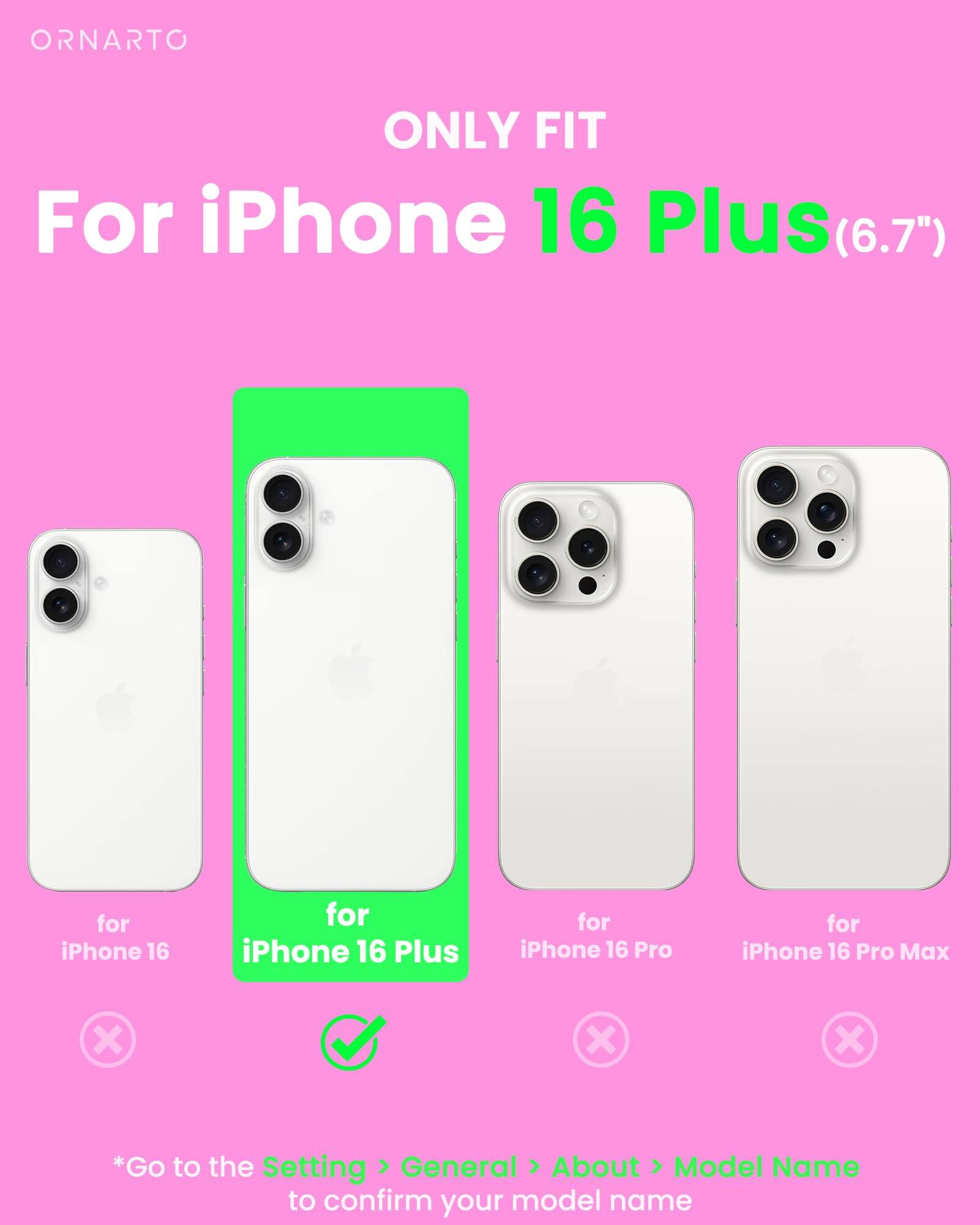 ORNARTO ONLY FIT For iPhone 16 Plus (6.7") for iPhone 16 for iPhone 16 Plus for iPhone 16 Pro for iPhone 16 Pro Max *Go to the Setting > General > About > Model Name to confirm your model name