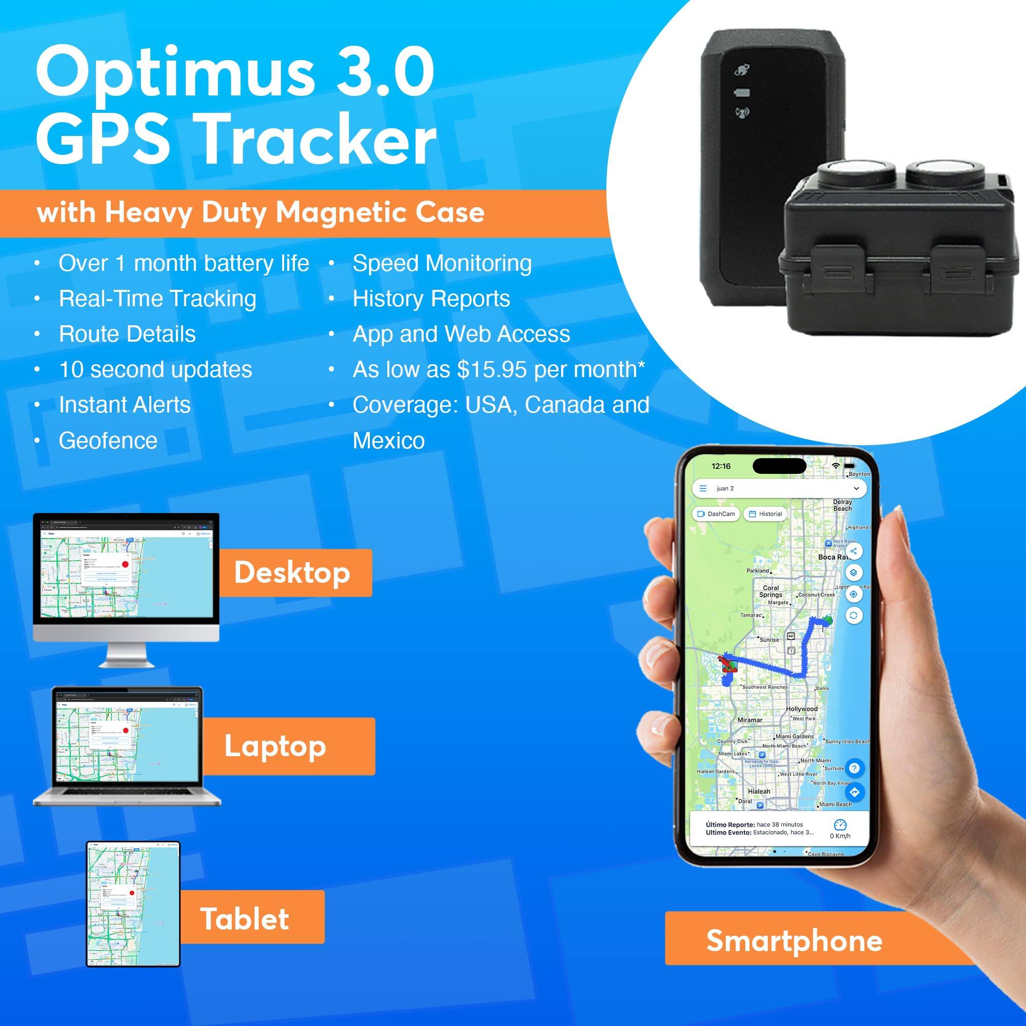 Optimus 3.0 GPS Tracker with Heavy Duty Magnetic Case

- Over 1 month battery life
- Real-Time Tracking
- Route Details
- 10 second updates
- Instant Alerts
- Geofence
- Speed Monitoring
- History Reports
- App and Web Access
- As low as $15.95 per month*
- Coverage: USA, Canada and Mexico

Desktop
Laptop
Tablet
Smartphone

*Instant Alerts
Coverage: USA, Canada and Mexico