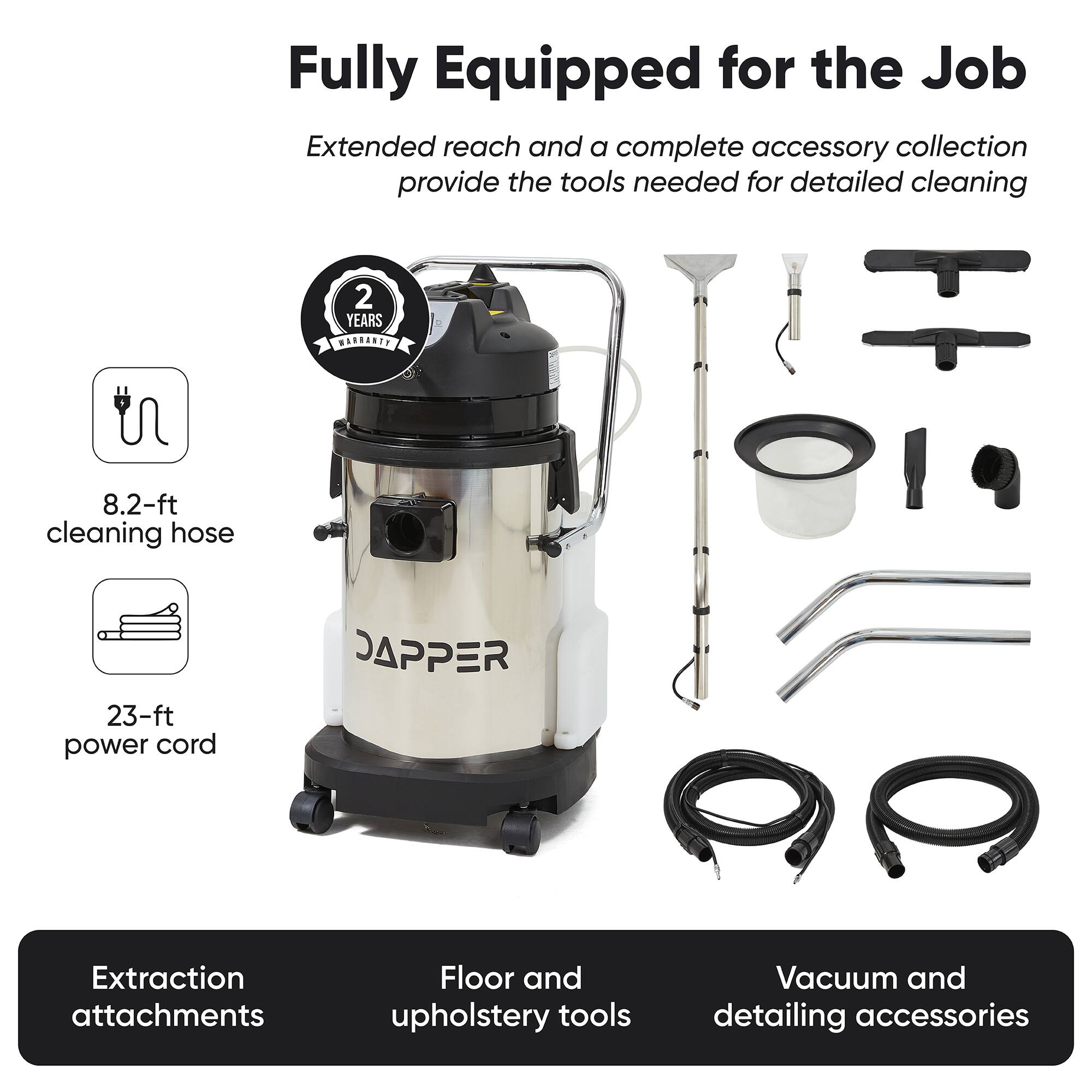 Fully Equipped for the Job  
Extended reach and a complete accessory collection provide the tools needed for detailed cleaning  

2 YEARS WARRANTY  
8.2-ft cleaning hose  
23-ft power cord  

JAPPER  
Extraction attachments  
Floor and upholstery tools  
Vacuum and detailing accessories