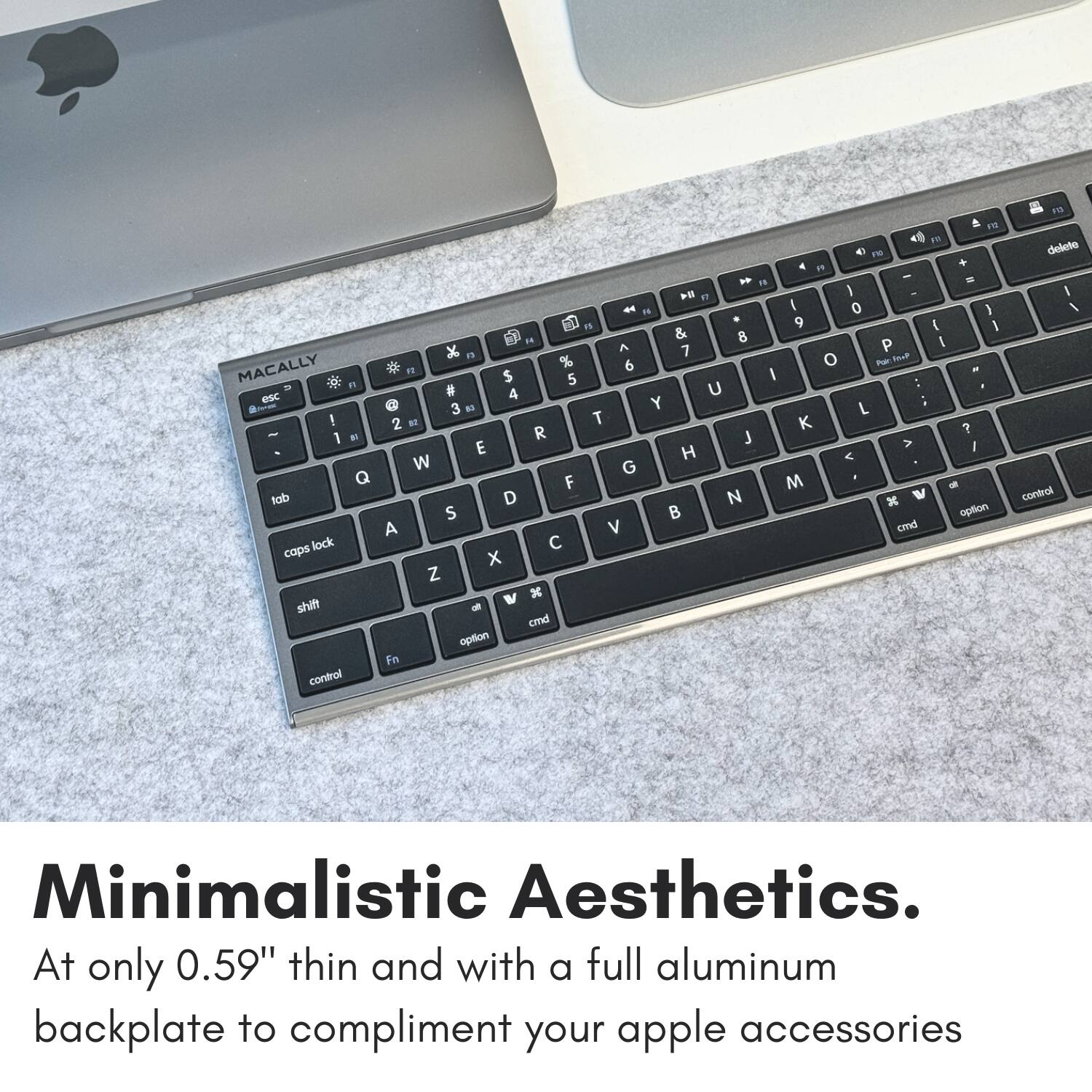 F . 1N " + . " -  n  * I 0 ) n 9 {  H & 8 A P I K " 7 to MACALLY % 6 o - " I $ 5 n U esc N 4 Y : 3 N L ! 2 B T K - R ? 1 M J E A I H < W G Q F M - tab D N x W S B aption A V cmd lock  caps x Z x shift cmd option In control 1n deleteo 1 / control Minimalistic Aesthetics. At only 0.59" thin and with a full aluminum backplate to compliment your apple accessories.