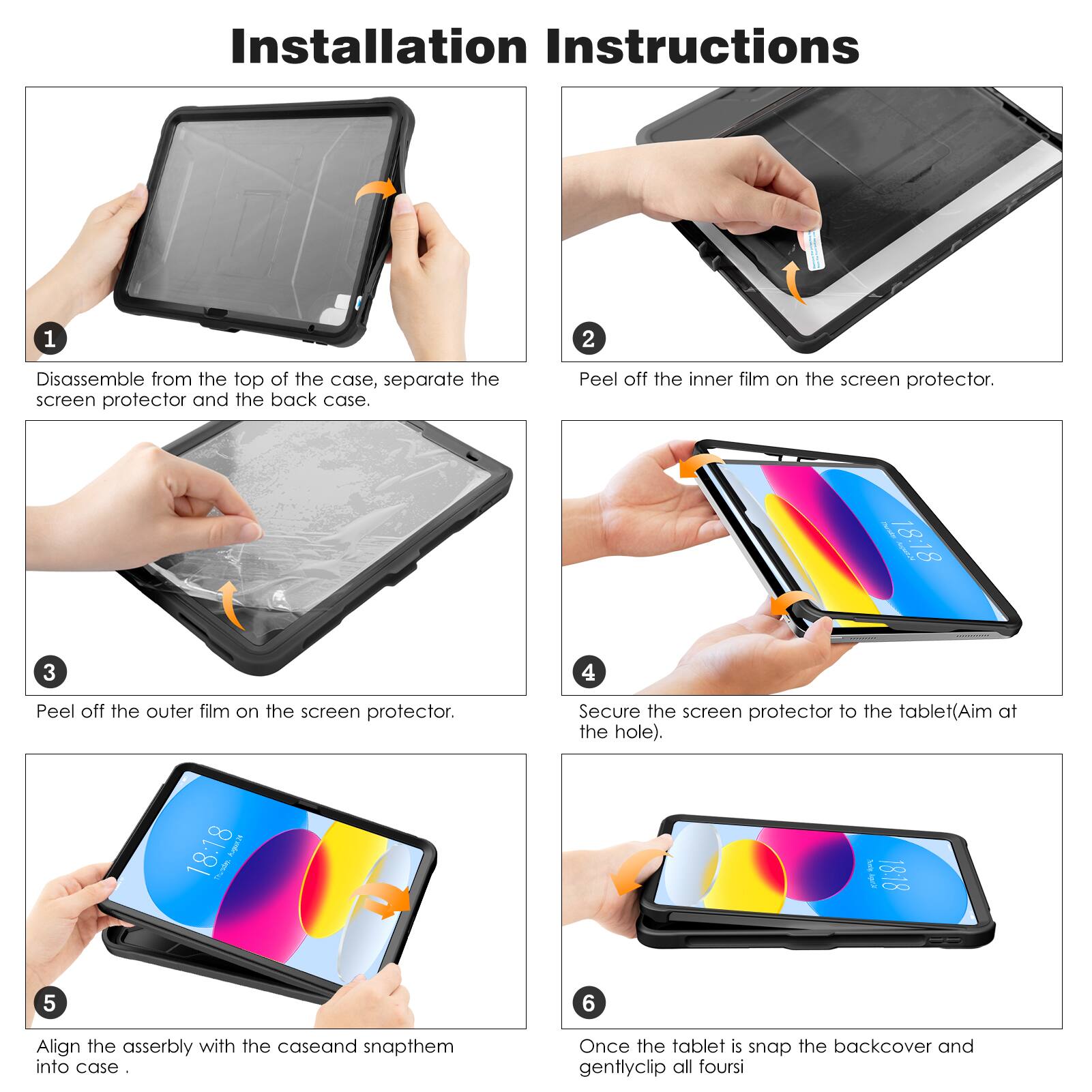 Installation Instructions

1. Disassemble from the top of the case, separate the screen protector and the back case.
2. Peel off the inner film on the screen protector.
3. Peel off the outer film on the screen protector.
4. Secure the screen protector to the tablet (Aim at the hole).
5. Align the assembly with the case and snap them into case.
6. Once the tablet is snapped, the backcover and gently clip all four sides.