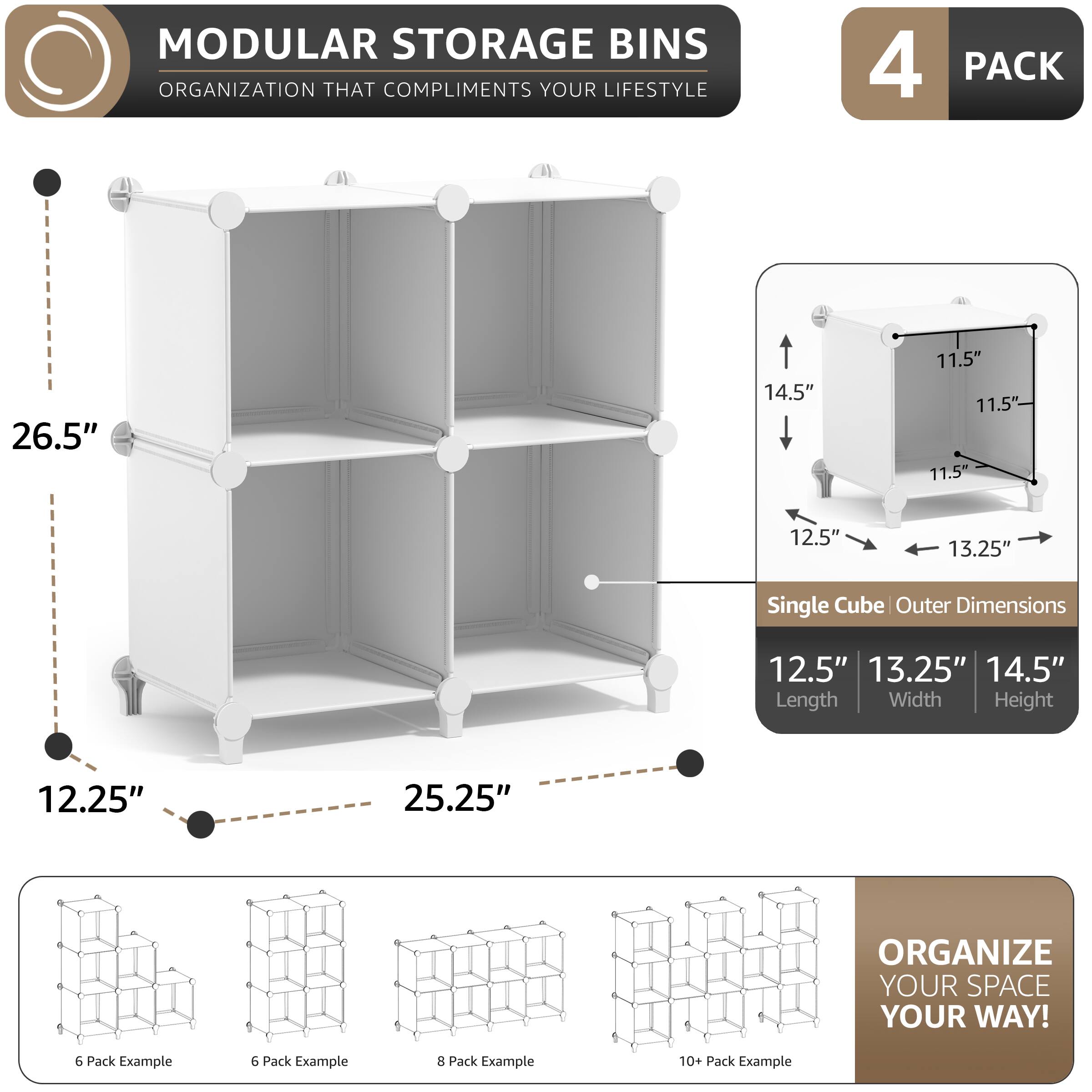 MODULAR STORAGE BINS  
ORGANIZATION THAT COMPLIMENTS YOUR LIFESTYLE  

4 PACK  

Single Cube Outer Dimensions  
12.5" Length  
13.25" Width  
14.5" Height  

12.25"  
26.5"  
25.25"  

11.5"  
14.5"  
13.25"  

ORGANIZE YOUR SPACE YOUR WAY!  

6 Pack Example  
6 Pack Example  
8 Pack Example  
10+ Pack Example