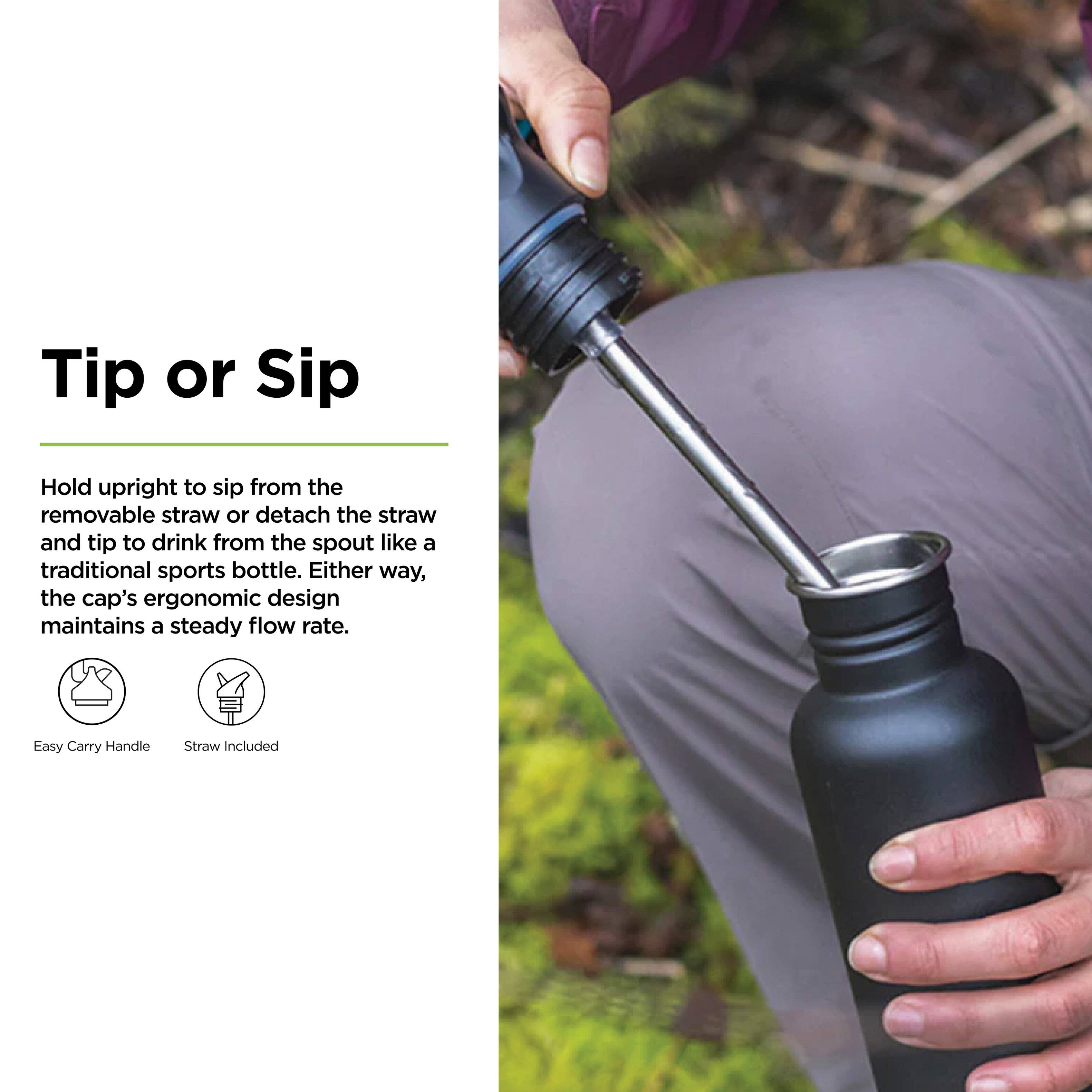 Tip or Sip

Hold upright to sip from the removable straw or detach the straw and tip to drink from the spout like a traditional sports bottle. Either way, the cap's ergonomic design maintains a steady flow rate.

Easy Carry Handle
Straw Included