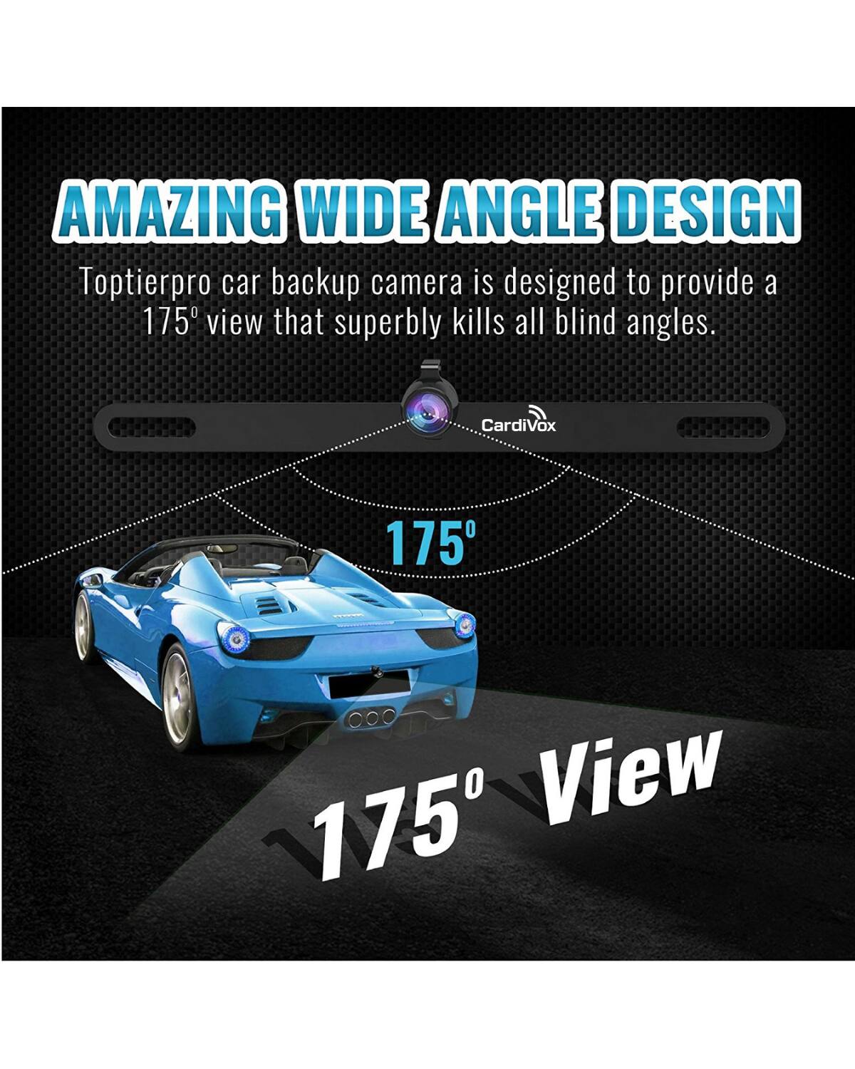 AMAZING WIDE ANGLE DESIGN

Toptierpro car backup camera is designed to provide a 175° view that superbly kills all blind angles.

175° View

CardiVox