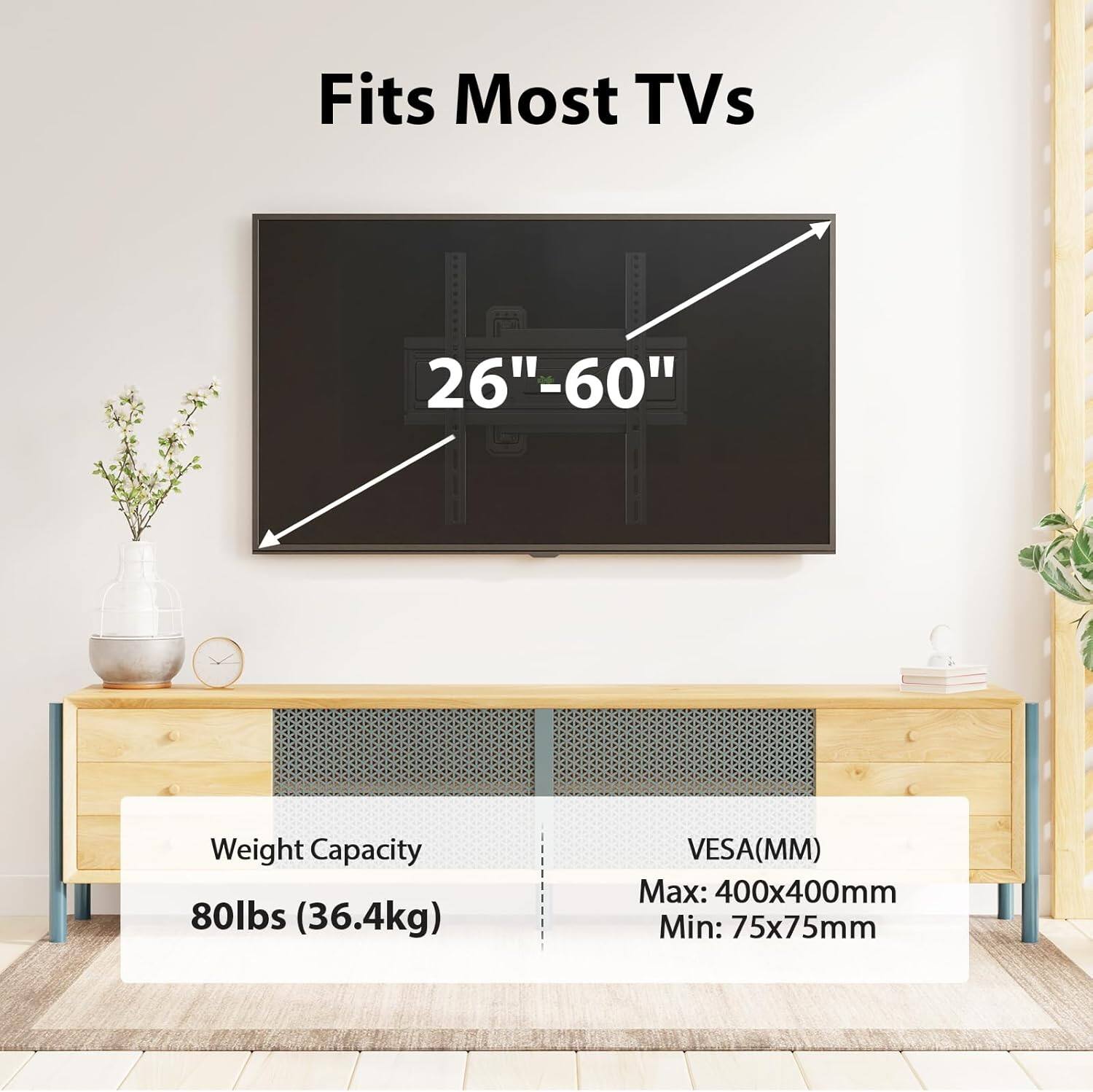 Fits Most TVs 26"-60"  
Weight Capacity: 80lbs (36.4kg)  
VESA (MM): Max: 400x400mm, Min: 75x75mm