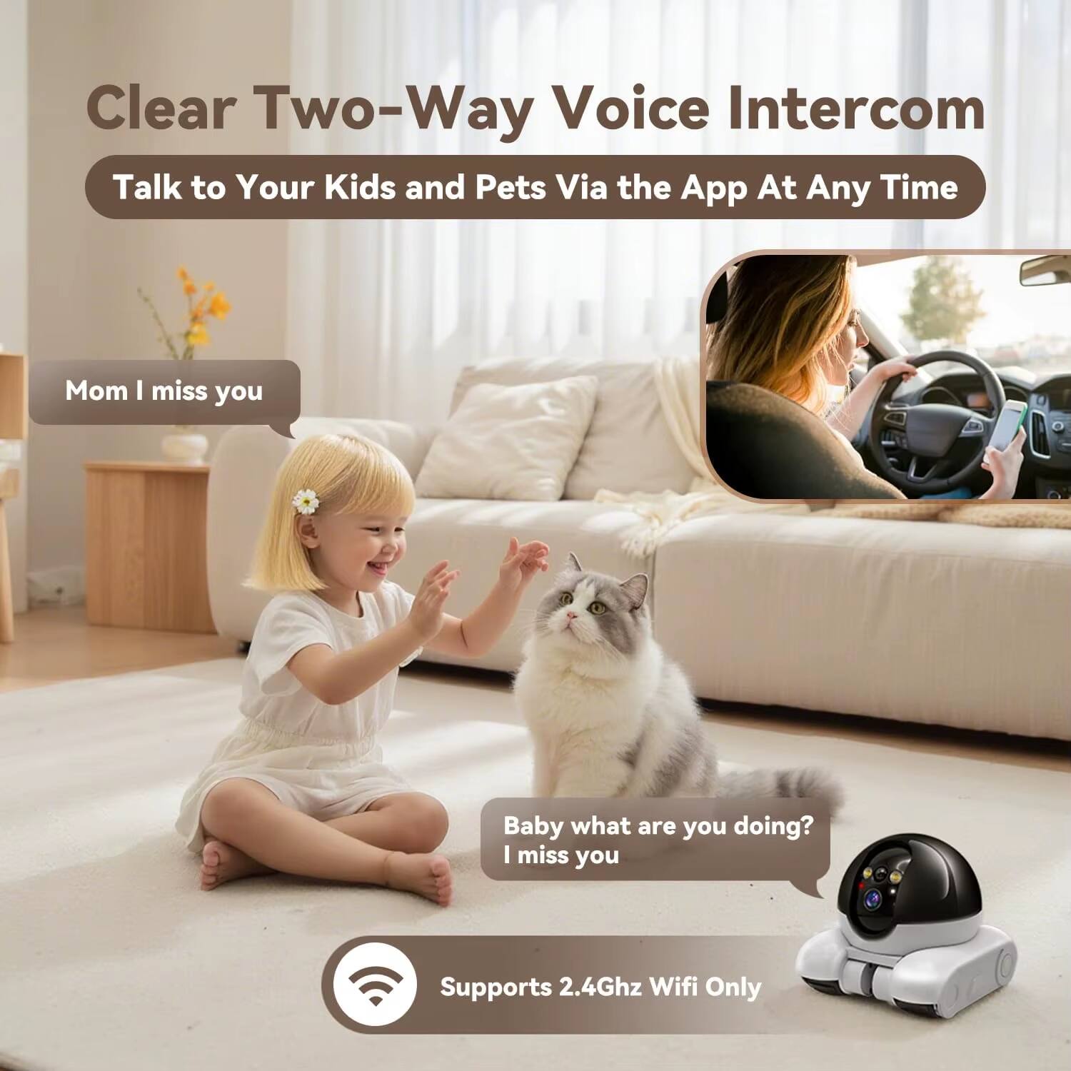 Clear Two-Way Voice Intercom  
Talk to Your Kids and Pets Via the App At Any Time  

Mom I miss you  
Baby what are you doing? I miss you  

Supports 2.4Ghz Wifi Only