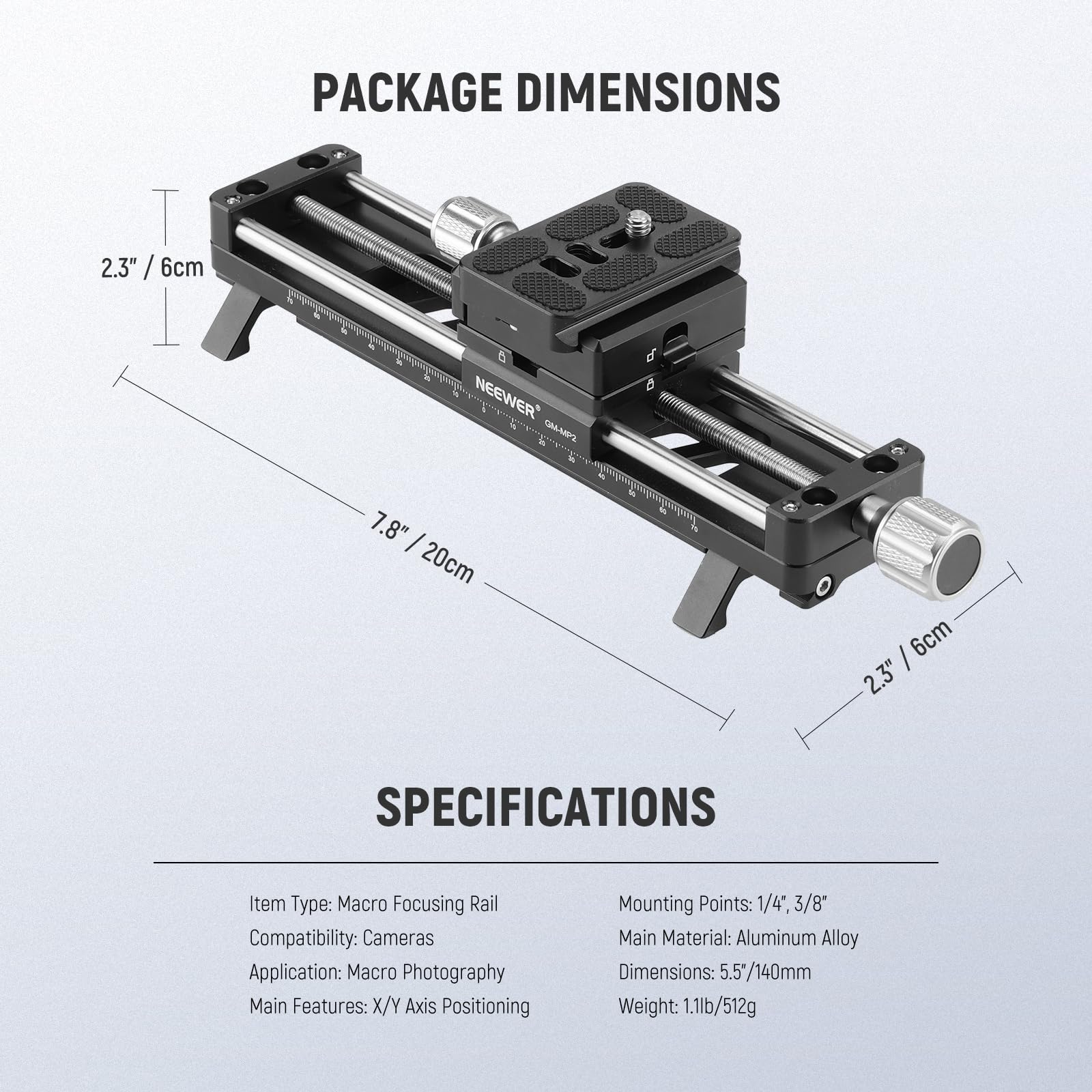 PACKAGE DIMENSIONS

2.3" / 6cm

7.8" / 20cm

2.3" / 6cm

SPECIFICATIONS

Item Type: Macro Focusing Rail

Compatibility: Cameras

Application: Macro Photography

Main Features: X/Y Axis Positioning

Mounting Points: 1/4", 3/8"

Main Material: Aluminum Alloy

Dimensions: 5.5" / 140mm

Weight: 1.1lb / 512g