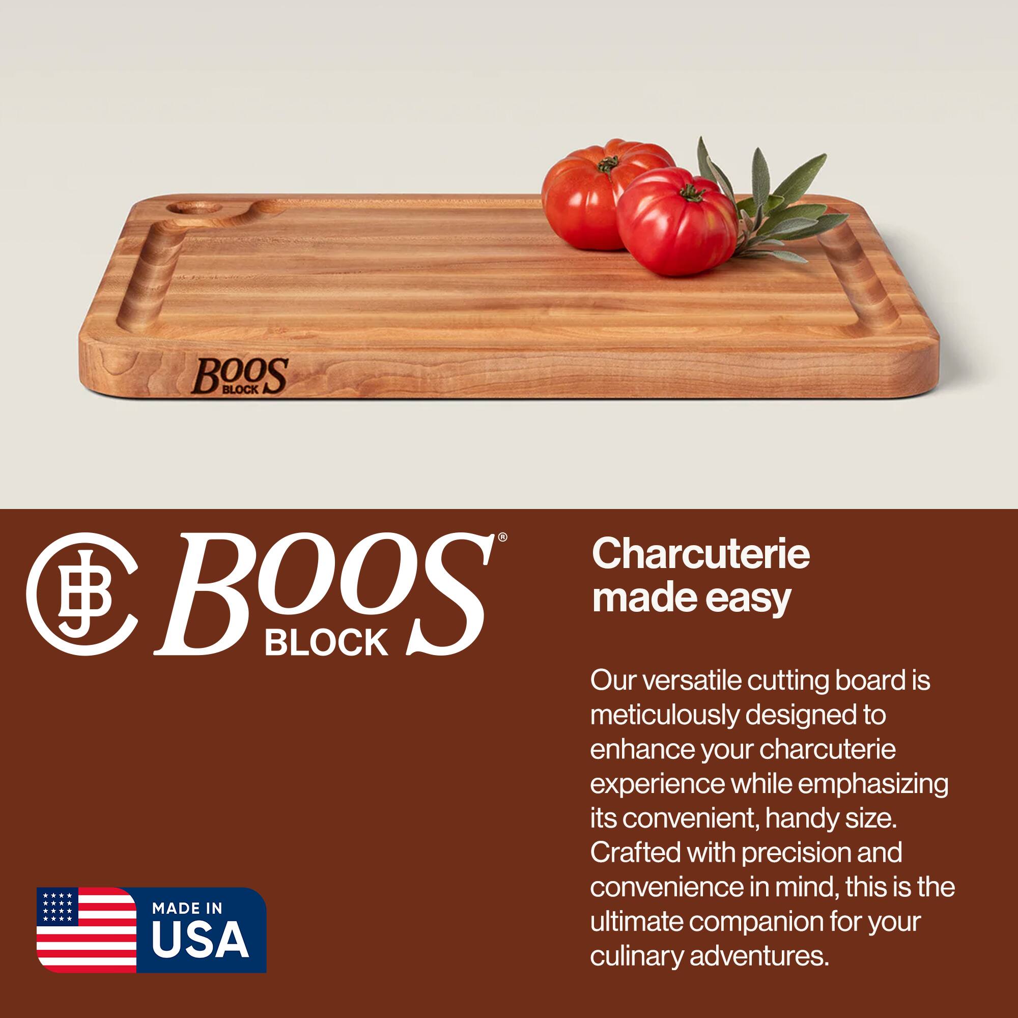 BOOS BLOCK Charcuterie made easy

Our versatile cutting board is meticulously designed to enhance your charcuterie experience while emphasizing its convenient, handy size. Crafted with precision and convenience in mind, this is the ultimate companion for your culinary adventures.

MADE IN USA