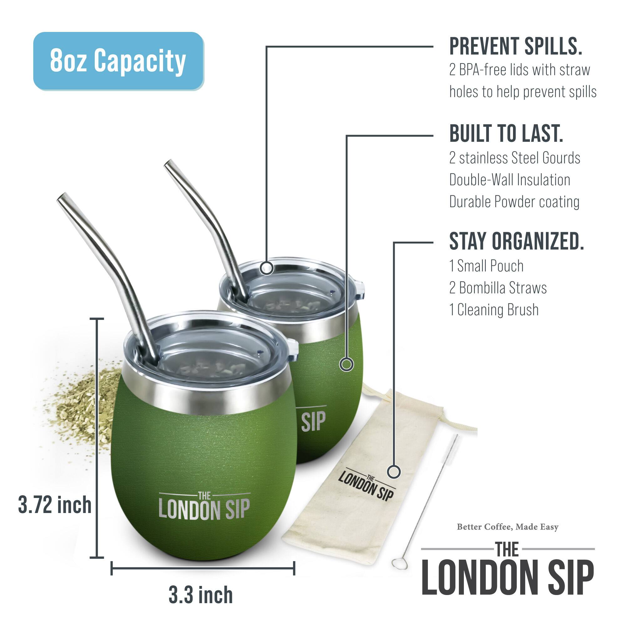 8oz Capacity

PREVENT SPILLS. 2 BPA-free lids with straw holes to help prevent spills

BUILT TO LAST. 2 stainless Steel Gourds Double-Wall Insulation Durable Powder coating

STAY ORGANIZED. 1 Small Pouch 2 Bombilla Straws 1 Cleaning Brush

3.72 inch

3.3 inch

THE LONDON SIP

Better Coffee, Made Easy

THE LONDON SIP