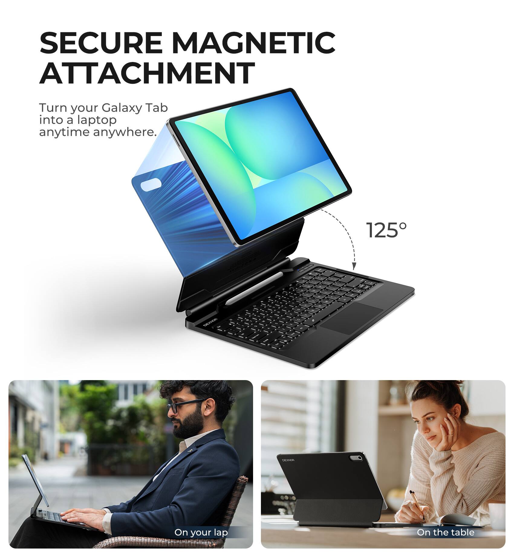SECURE MAGNETIC ATTACHMENT  
Turn your Galaxy Tab into a laptop anytime anywhere.  

125°  

On your lap  
On the table