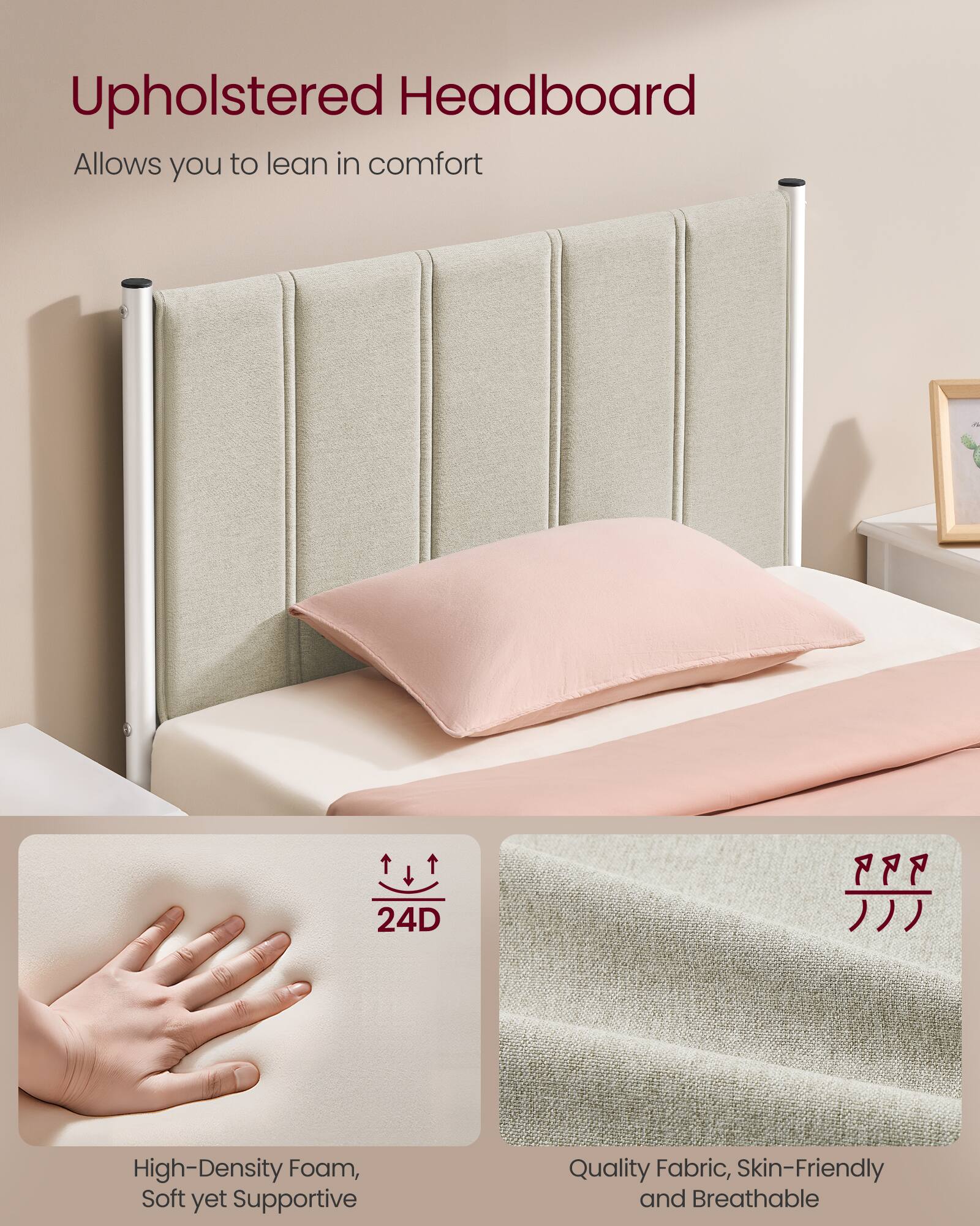 Upholstered Headboard

Allows you to lean in comfort

24D

High-Density Foam, Soft yet Supportive

Quality Fabric, Skin-Friendly and Breathable