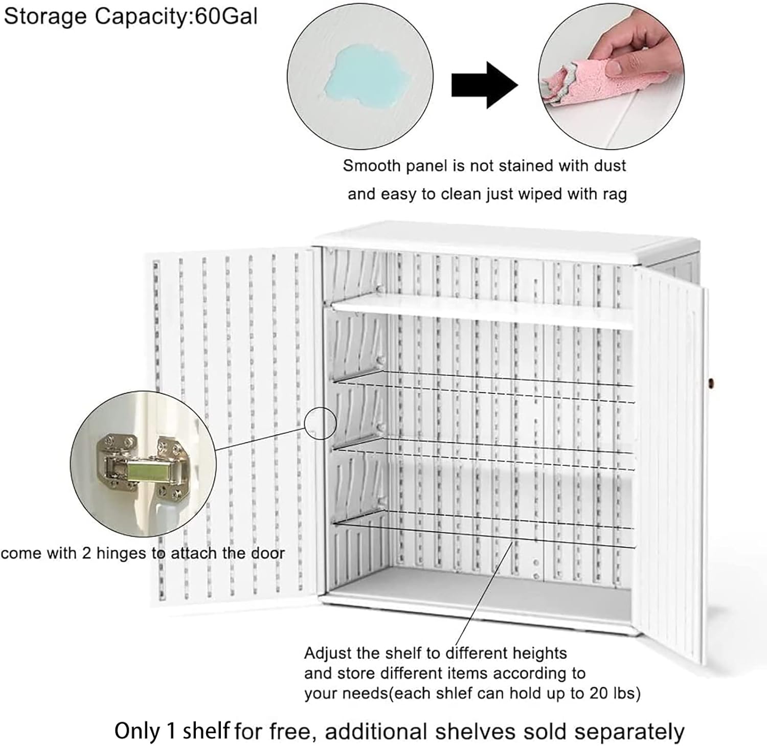 Storage Capacity: 60Gal

Smooth panel is not stained with dust and easy to clean just wiped with rag

Come with 2 hinges to attach the door

Adjust the shelf to different heights and store different items according to your needs (each shelf can hold up to 20 lbs)

Only 1 shelf for free, additional shelves sold separately