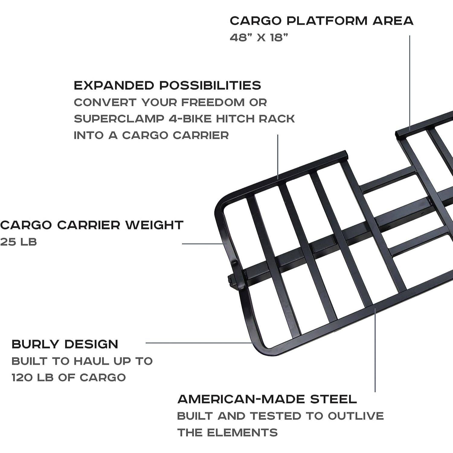 CARGO PLATFORM AREA 48" x 18" EXPANDED POSSIBILITIES CONVERT YOUR FREEDOM OR SUPERCLAMP 4-BIKE HITCH RACK INTO A CARGO CARRIER CARGO CARRIER WEIGHT 25 LB BURLY DESIGN BUILT TO HAUL UP TO 120 LB OF CARGO AMERICAN-MADE STEEL BUILT AND TESTED TO OUTLIVE THE ELEMENTS