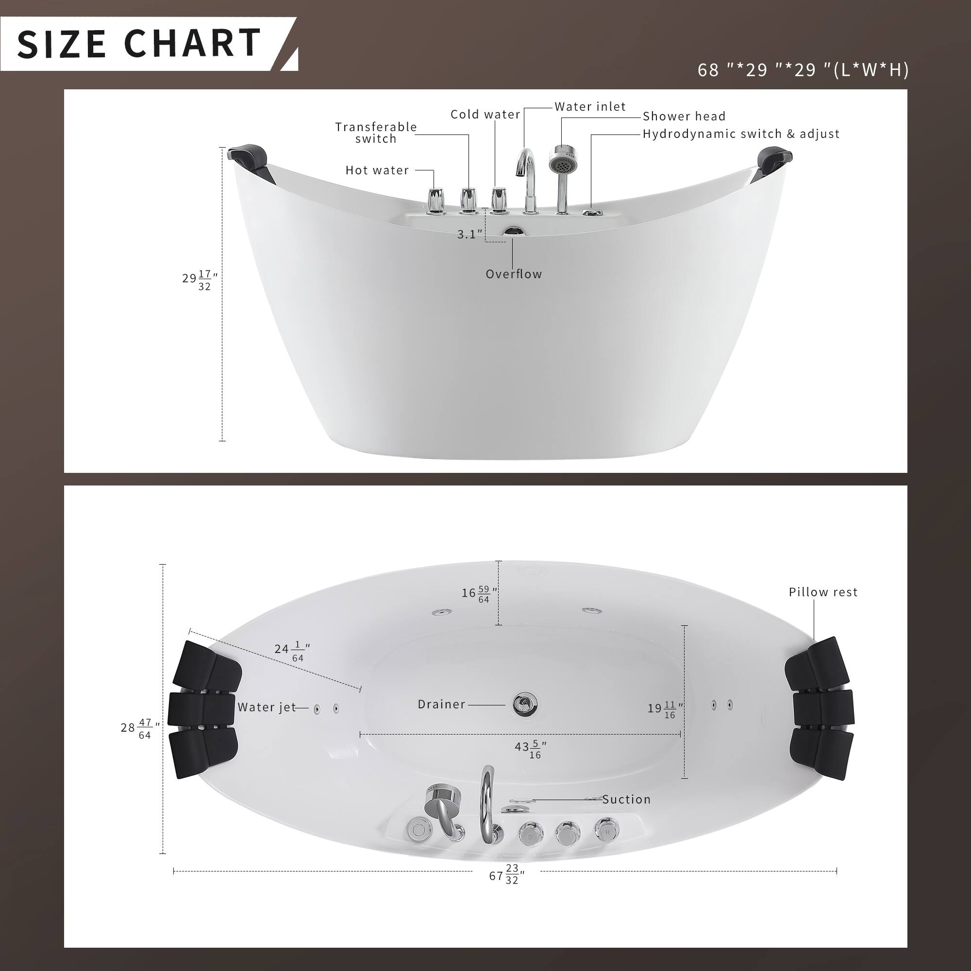 **SIZE CHART**

68" * 29" * 29" (L*W*H)

- Transferable switch
- Cold water
- Water inlet
- Shower head
- Hydrodynamic switch & adjust
- Hot water
- Overflow
- Pillow rest
- Water jet
- Drainer
- Suction

**Dimensions:**
- 29" * 17"
- 3.1"
- 29" * 32"
- 16"
- 24" * 64"
- 43.5" * 16"
- 19" * 16"
- 28" * 47" * 64"
- 23" * 67" * 32"