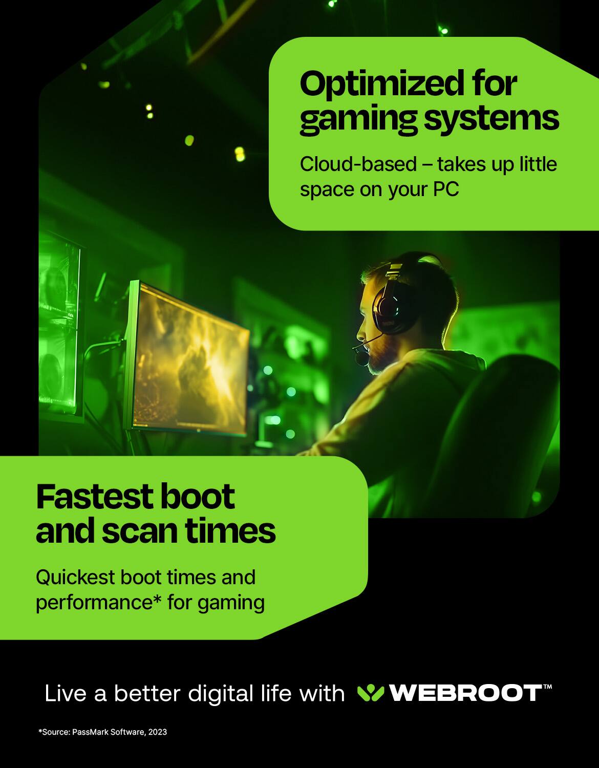 Optimized for gaming systems: Cloud-based - takes up little space on your PC. Fastest boot and scan times. Quickest boot times and performance* for gaming. Live a better digital life with WEBROOT. *Source: PassMark Software, 2023.