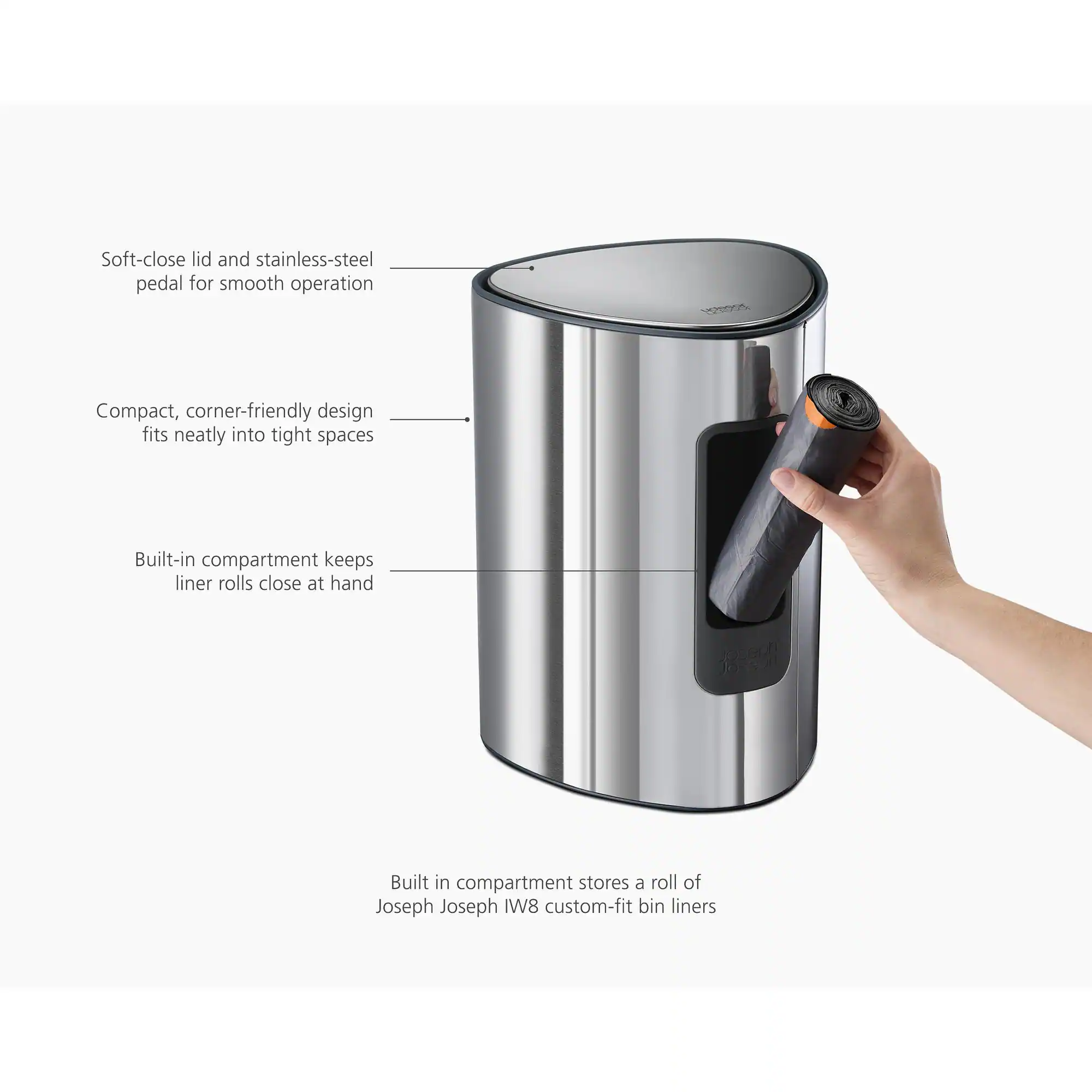 Soft-close lid and stainless-steel pedal for smooth operation  
Compact, corner-friendly design fits neatly into tight spaces  
Built-in compartment keeps liner rolls close at hand  
Built-in compartment stores a roll of Joseph Joseph IW8 custom-fit bin liners