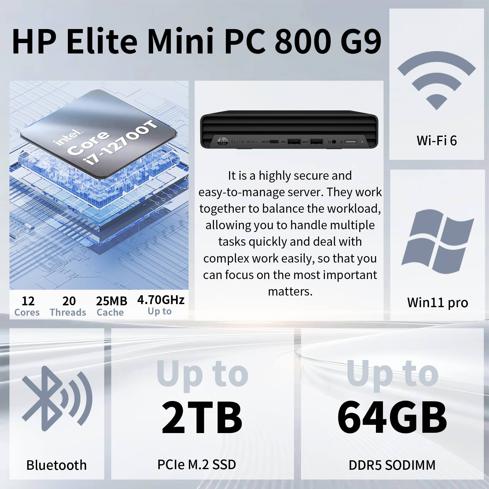 HP Elite Mini PC 800 G9  
Intel Core i7-12700T  
12 Cores  
20 Threads  
25MB Cache  
Up to 4.70GHz  

Wi-Fi 6  
Bluetooth  
PCIe M.2 SSD  
Up to 2TB  
DDR5 SODIMM  
Up to 64GB  

Win11 Pro  

It is a highly secure and easy-to-manage server. They work together to balance the workload, allowing you to handle multiple tasks quickly and deal with complex work easily, so that you can focus on the most important matters.