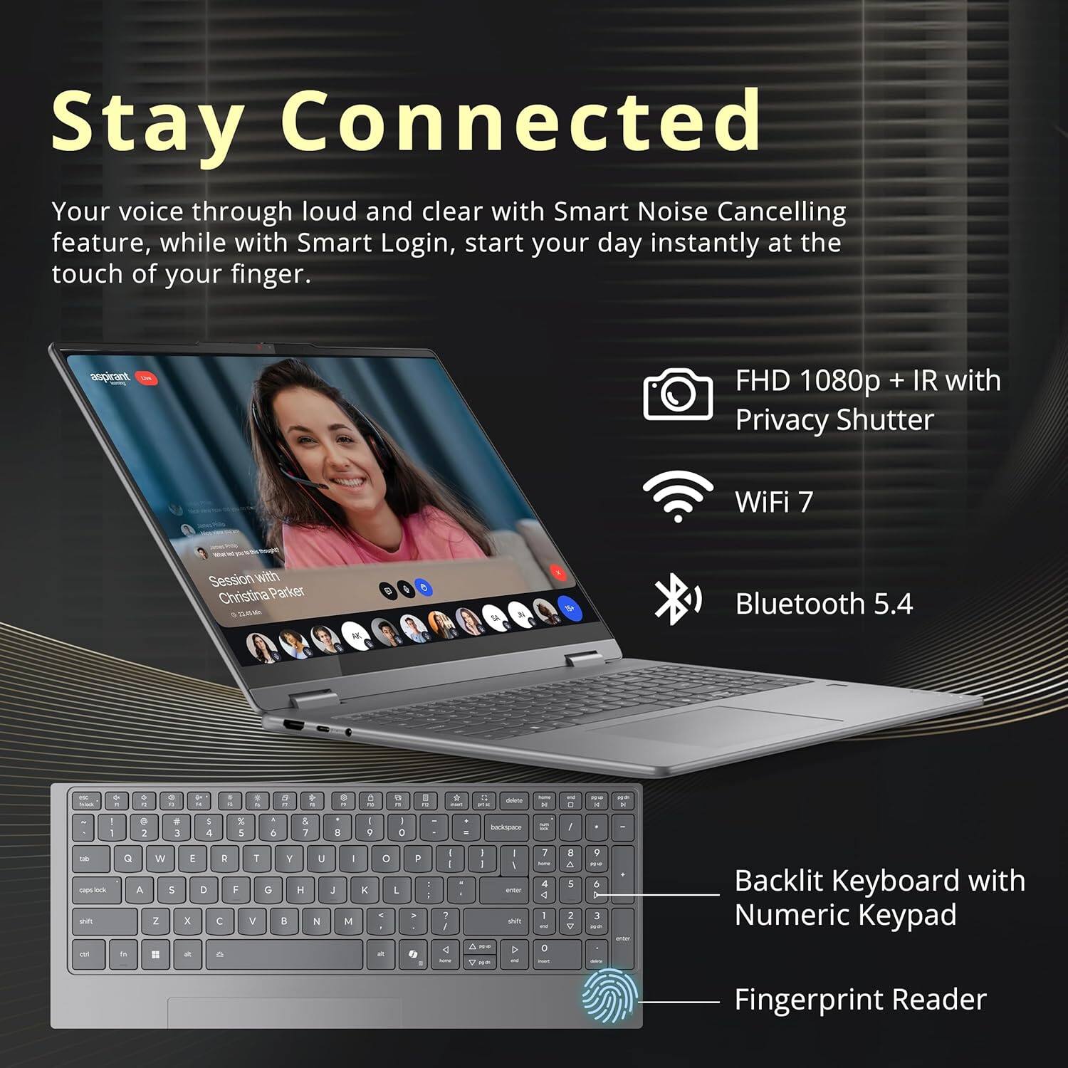 Stay Connected

Your voice through loud and clear with Smart Noise Cancelling feature, while with Smart Login, start your day instantly at the touch of your finger.

- FHD 1080p + IR with Privacy Shutter
- WiFi 7
- Bluetooth 5.4
- Backlit Keyboard with Numeric Keypad
- Fingerprint Reader