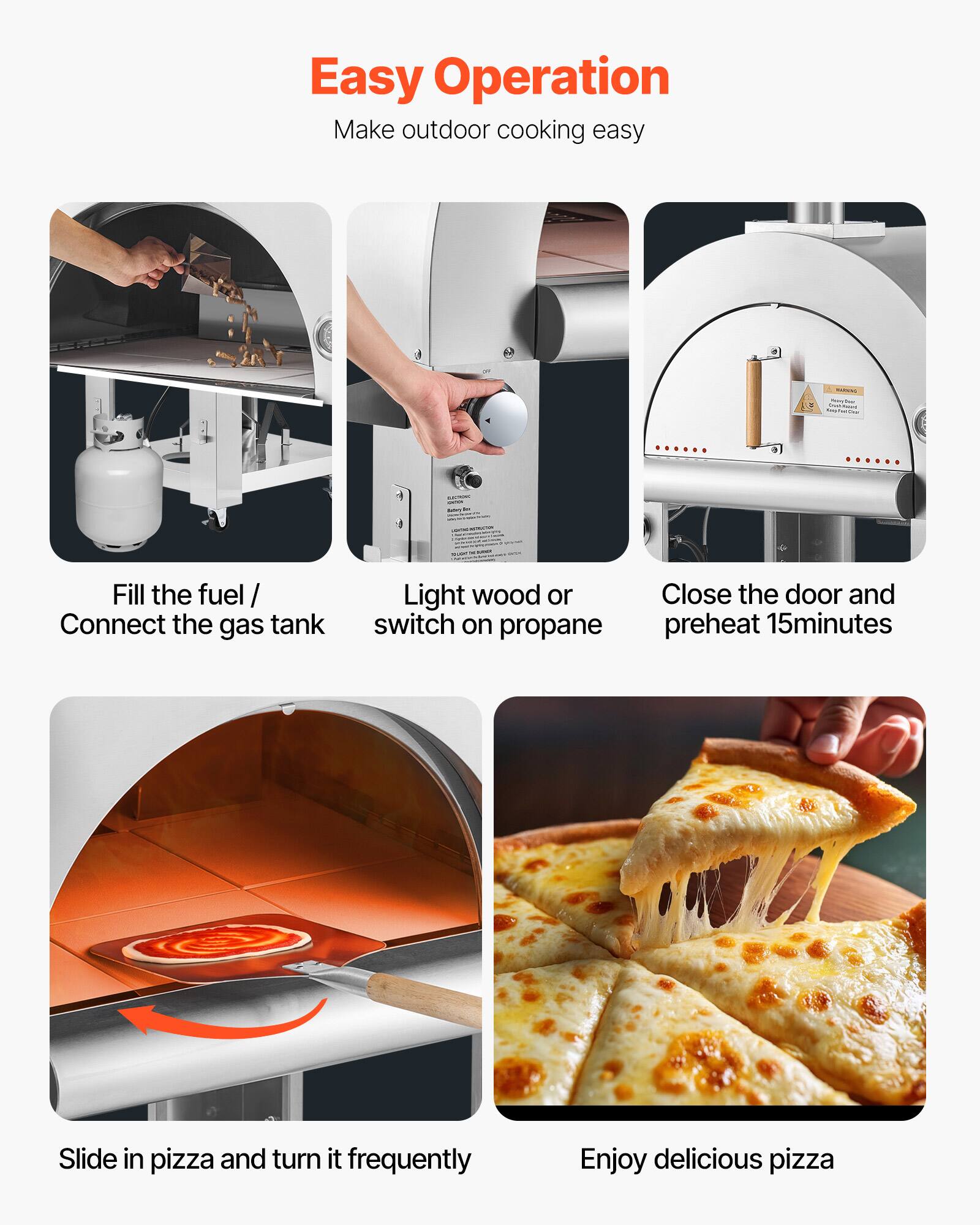 Easy Operation  
Make outdoor cooking easy

- Fill the fuel / Connect the gas tank
- Light wood or switch on propane
- Close the door and preheat 15 minutes
- Slide in pizza and turn it frequently
- Enjoy delicious pizza