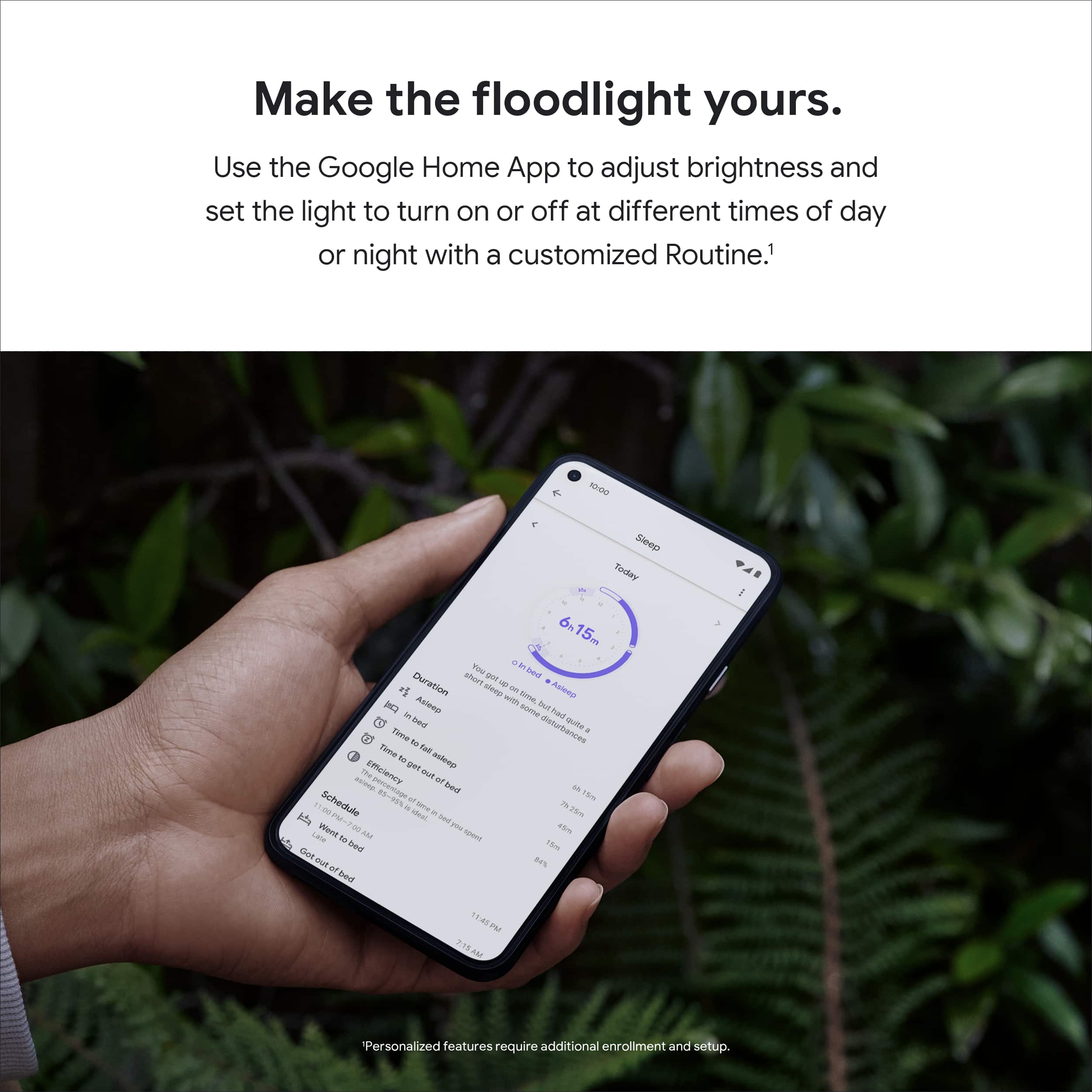 Make the floodlight yours. Use the Google Home App to adjust brightness and set the light to turn on or off at different times of day or night with a customized Routine. Personalized features require additional enrollment and setup.