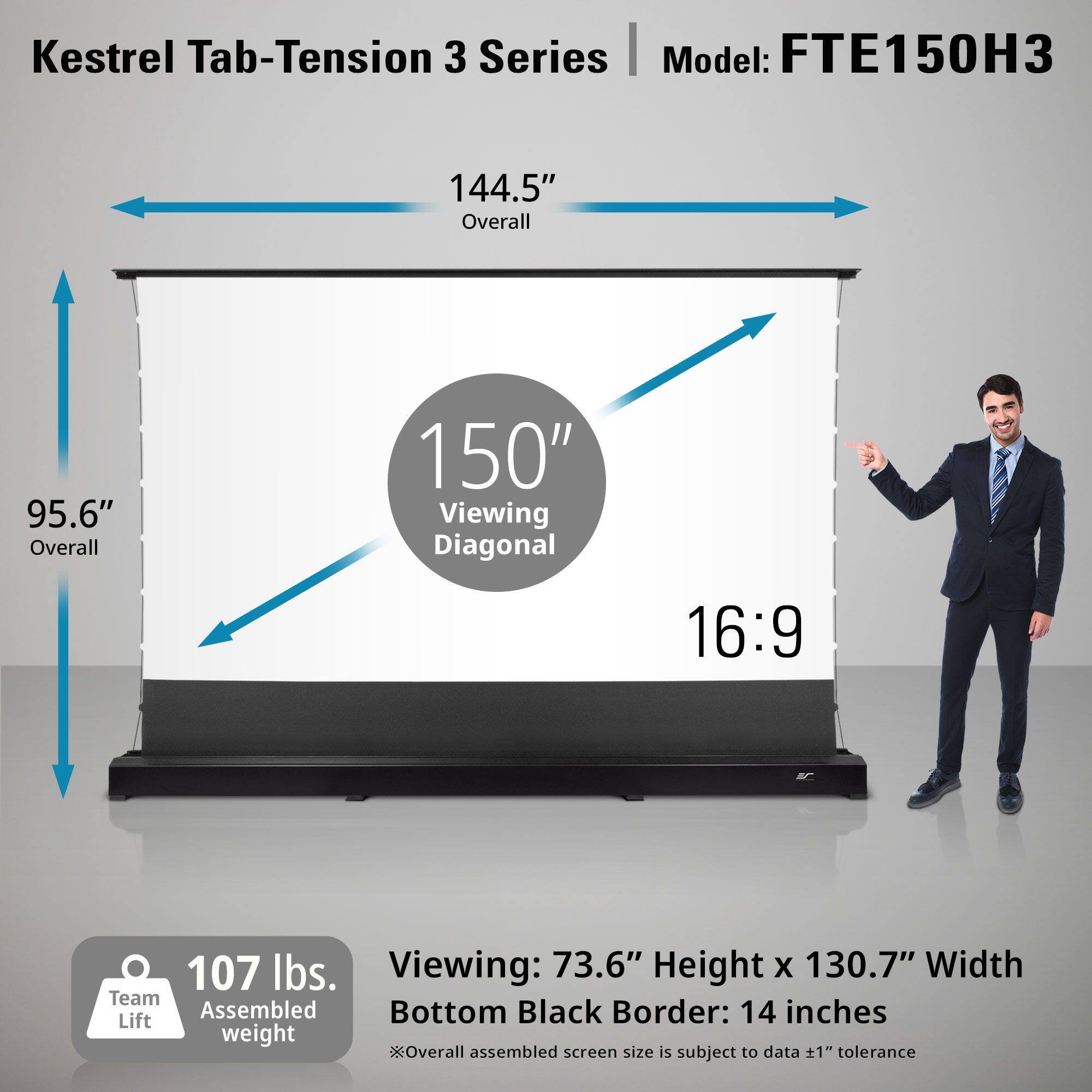 Kestrel Tab-Tension 3 Series  
Model: FTE150H3  

144.5" Overall  
95.6" Overall  
150" Viewing Diagonal  
16:9  

107 lbs.  
Team Assembled Lift weight  

Viewing: 73.6" Height x 130.7" Width  
Bottom Black Border: 14 inches  

*Overall assembled screen size is subject to data ±1" tolerance