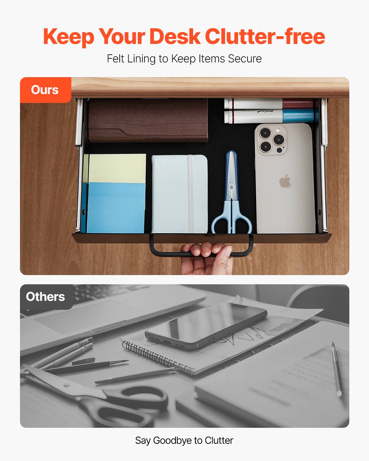Keep Your Desk Clutter-free  
Felt Lining to Keep Items Secure  

Ours  

Others  

Say Goodbye to Clutter