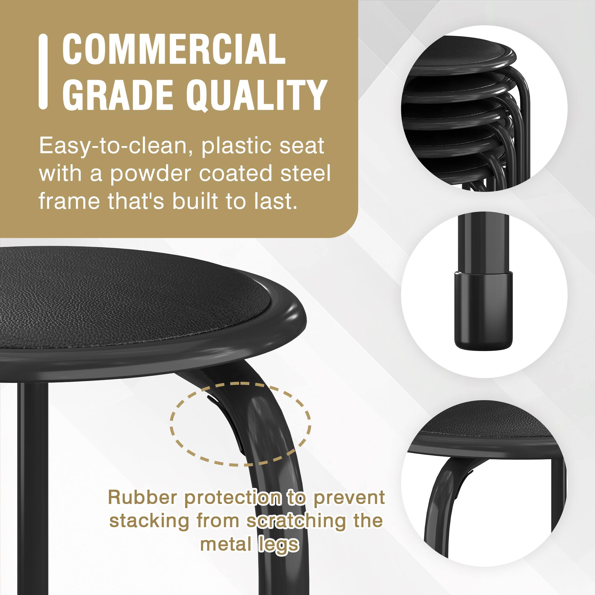 COMMERCIAL GRADE QUALITY

Easy-to-clean, plastic seat with a powder coated steel frame that's built to last.

Rubber protection to prevent stacking from scratching the metal legs