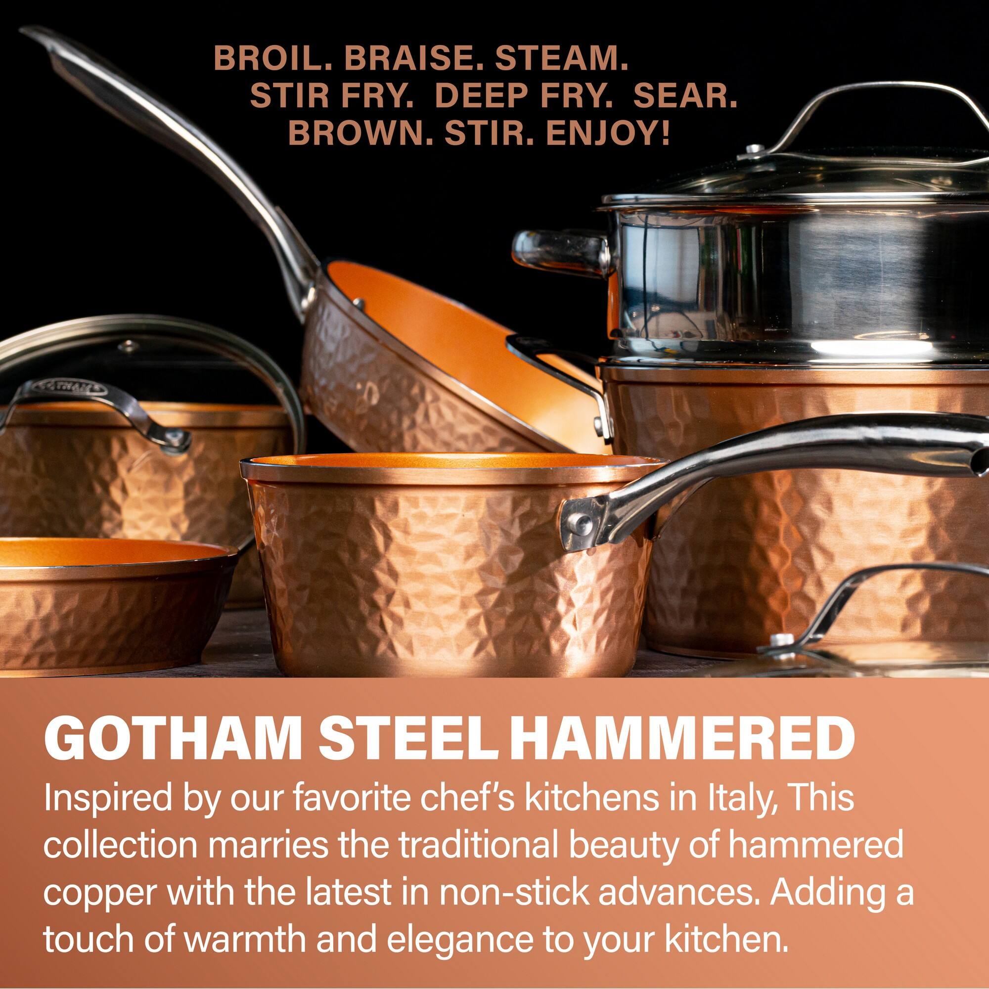 BROIL. BRAISE. STEAM. STIR FRY. DEEP FRY. SEAR. BROWN. STIR. ENJOY!

GOTHAM STEEL HAMMERED

Inspired by our favorite chef's kitchens in Italy, this collection marries the traditional beauty of hammered copper with the latest in non-stick advances. Adding a touch of warmth and elegance to your kitchen.