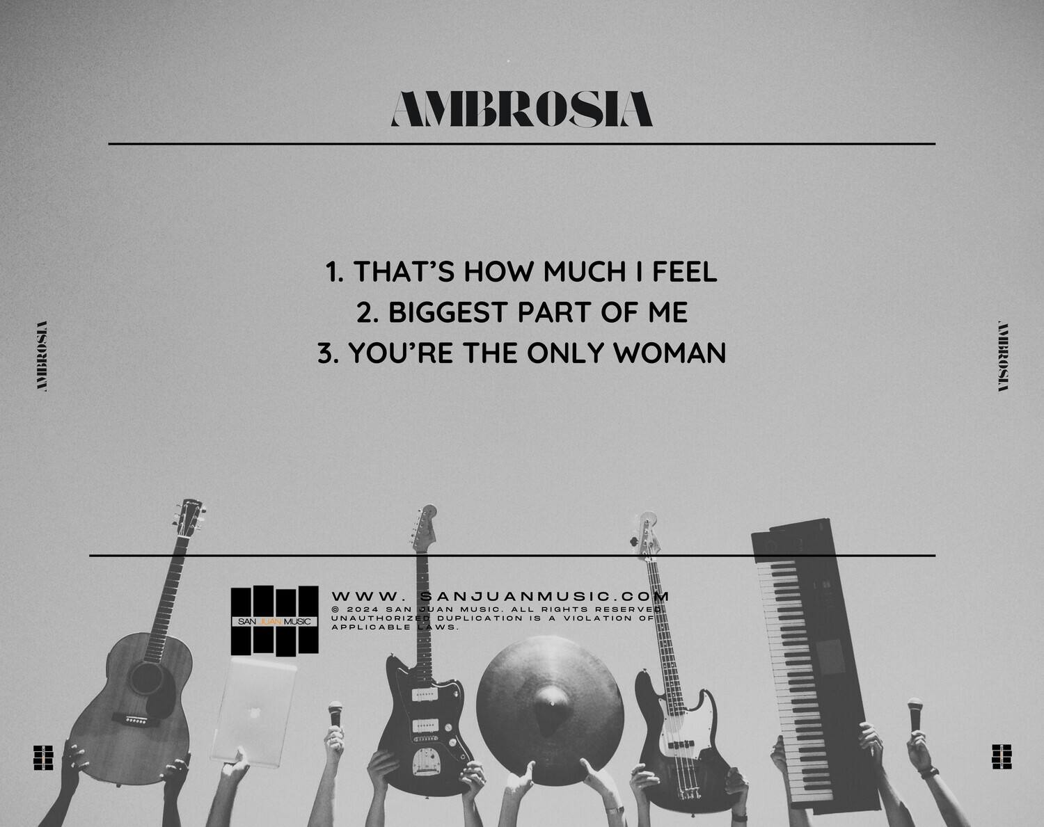 AMBROSIA

1. THAT'S HOW MUCH I FEEL  
2. BIGGEST PART OF ME  
3. YOU'RE THE ONLY WOMAN  

AMBROSIA

WWW.SANJUANMUSIC.COM  
©2024 SAN JUAN MUSIC, ALL RIGHTS RESERVED  
UNAUTHORIZED DUPLICATION IS A VIOLATION OF APPLICABLE LAWS